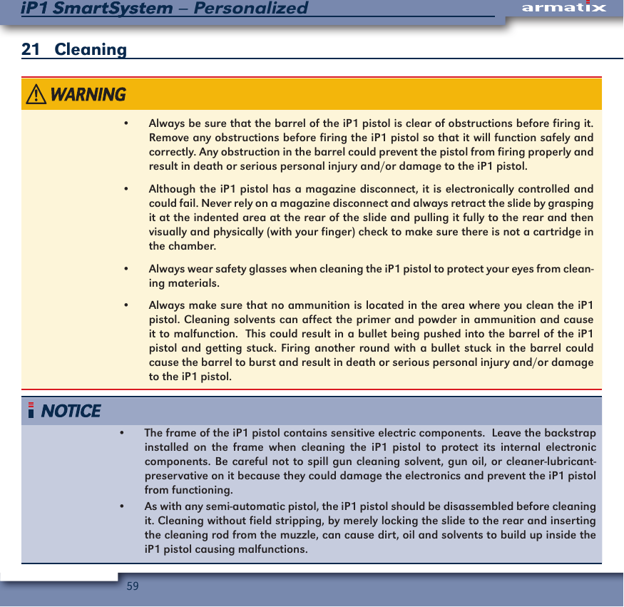 59iP1 SmartSystem &ndash; PersonalizediP1 SmartSystem21   Cleaning&bull;  Always be sure that the barrel of the iP1 pistol is clear of obstructions before firing it.  Remove any obstructions before firing the iP1 pistol so that it will function safely and correctly. Any obstruction in the barrel could prevent the pistol from firing properly and result in death or serious personal injury and/or damage to the iP1 pistol.&bull;  Although the iP1 pistol has a magazine disconnect, it is electronically controlled and could fail. Never rely on a magazine disconnect and always retract the slide by grasping it at the indented area at the rear of the slide and pulling it fully to the rear and then visually and physically (with your finger) check to make sure there is not a cartridge in the chamber.&bull;  Always wear safety glasses when cleaning the iP1 pistol to protect your eyes from clean-ing materials.&bull;  Always make sure that no ammunition is located in the area where you clean the iP1 pistol. Cleaning solvents can affect the primer and powder in ammunition and cause it to malfunction.  This could result in a bullet being pushed into the barrel of the iP1 pistol and getting stuck. Firing another round with a bullet stuck in the barrel could cause the barrel to burst and result in death or serious personal injury and/or damage to the iP1 pistol.&bull;  The frame of the iP1 pistol contains sensitive electric components.  Leave the backstrap installed on the frame when cleaning the iP1 pistol to protect its internal electronic components. Be careful not to spill gun cleaning solvent, gun oil, or cleaner-lubricant-preservative on it because they could damage the electronics and prevent the iP1 pistol from functioning.&bull;  As with any semi-automatic pistol, the iP1 pistol should be disassembled before cleaning it. Cleaning without field stripping, by merely locking the slide to the rear and inserting the cleaning rod from the muzzle, can cause dirt, oil and solvents to build up inside the iP1 pistol causing malfunctions.