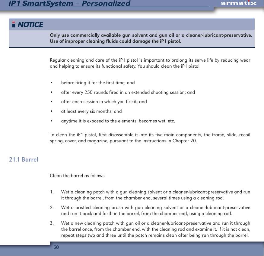 60iP1 SmartSystem &ndash; PersonalizediP1 SmartSystemOnly use commercially available gun solvent and gun oil or a cleaner-lubricant-preservative.  Use of improper cleaning fluids could damage the iP1 pistol.Regular cleaning and care of the iP1 pistol is important to prolong its serve life by reducing wear and helping to ensure its functional safety. You should clean the iP1 pistol:&bull;  before firing it for the first time; and&bull;  after every 250 rounds fired in an extended shooting session; and&bull;  after each session in which you fire it; and&bull;  at least every six months; and&bull;  anytime it is exposed to the elements, becomes wet, etc.To clean the iP1 pistol, first disassemble it into its five main components, the frame, slide, recoil spring, cover, and magazine, pursuant to the instructions in Chapter 20.  21.1 BarrelClean the barrel as follows:1.  Wet a cleaning patch with a gun cleaning solvent or a cleaner-lubricant-preservative and run it through the barrel, from the chamber end, several times using a cleaning rod.2.  Wet a bristled cleaning brush with gun cleaning solvent or a cleaner-lubricant-preservative and run it back and forth in the barrel, from the chamber end, using a cleaning rod.3.  Wet a new cleaning patch with gun oil or a cleaner-lubricant-preservative and run it through the barrel once, from the chamber end, with the cleaning rod and examine it. If it is not clean, repeat steps two and three until the patch remains clean after being run through the barrel.