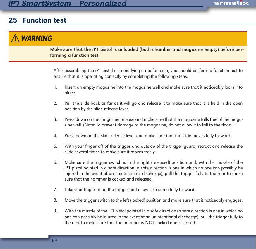 69iP1 SmartSystem &ndash; PersonalizediP1 SmartSystem25   Function test Make sure that the iP1 pistol is unloaded (both chamber and magazine empty) before per-forming a function test.  After assembling the iP1 pistol or remedying a malfunction, you should perform a function test to ensure that it is operating correctly by completing the following steps:1.  Insert an empty magazine into the magazine well and make sure that it noticeably locks into place.2.  Pull the slide back as far as it will go and release it to make sure that it is held in the open position by the slide release lever.3.  Press down on the magazine release and make sure that the magazine falls free of the maga-zine well. (Note: To prevent damage to the magazine, do not allow it to fall to the floor).4.  Press down on the slide release lever and make sure that the slide moves fully forward.5.  With your finger off of the trigger and outside of the trigger guard, retract and release the slide several times to make sure it moves freely.6.  Make sure the trigger switch is in the right (released) position and, with the muzzle of the iP1 pistol pointed in a safe direction (a safe direction is one in which no one can possibly be injured in the event of an unintentional discharge), pull the trigger fully to the rear to make sure that the hammer is cocked and released.7.  Take your finger off of the trigger and allow it to come fully forward.8.  Move the trigger switch to the left (locked) position and make sure that it noticeably engages.9.  With the muzzle of the iP1 pistol pointed in a safe direction (a safe direction is one in which no one can possibly be injured in the event of an unintentional discharge), pull the trigger fully to the rear to make sure that the hammer is NOT cocked and released.