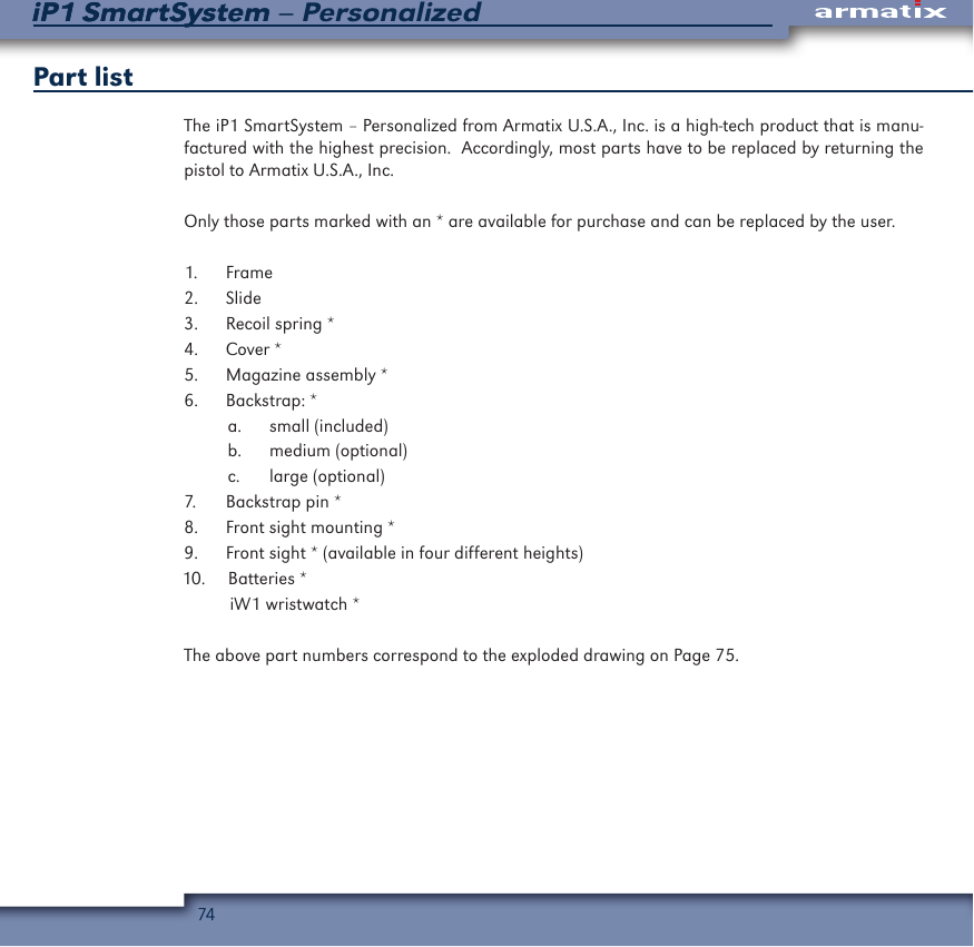 74iP1 SmartSystem &ndash; PersonalizediP1 SmartSystemPart listThe iP1 SmartSystem &ndash; Personalized from Armatix U.S.A., Inc. is a high-tech product that is manu-factured with the highest precision.  Accordingly, most parts have to be replaced by returning the pistol to Armatix U.S.A., Inc. Only those parts marked with an * are available for purchase and can be replaced by the user.1.  Frame2.  Slide3.  Recoil spring *4.  Cover *5.  Magazine assembly *6.  Backstrap: *a.  small (included)b.  medium (optional)c.  large (optional)7.  Backstrap pin *8.  Front sight mounting *9.  Front sight * (available in four different heights)10.   Batteries *iW1 wristwatch *The above part numbers correspond to the exploded drawing on Page 75.