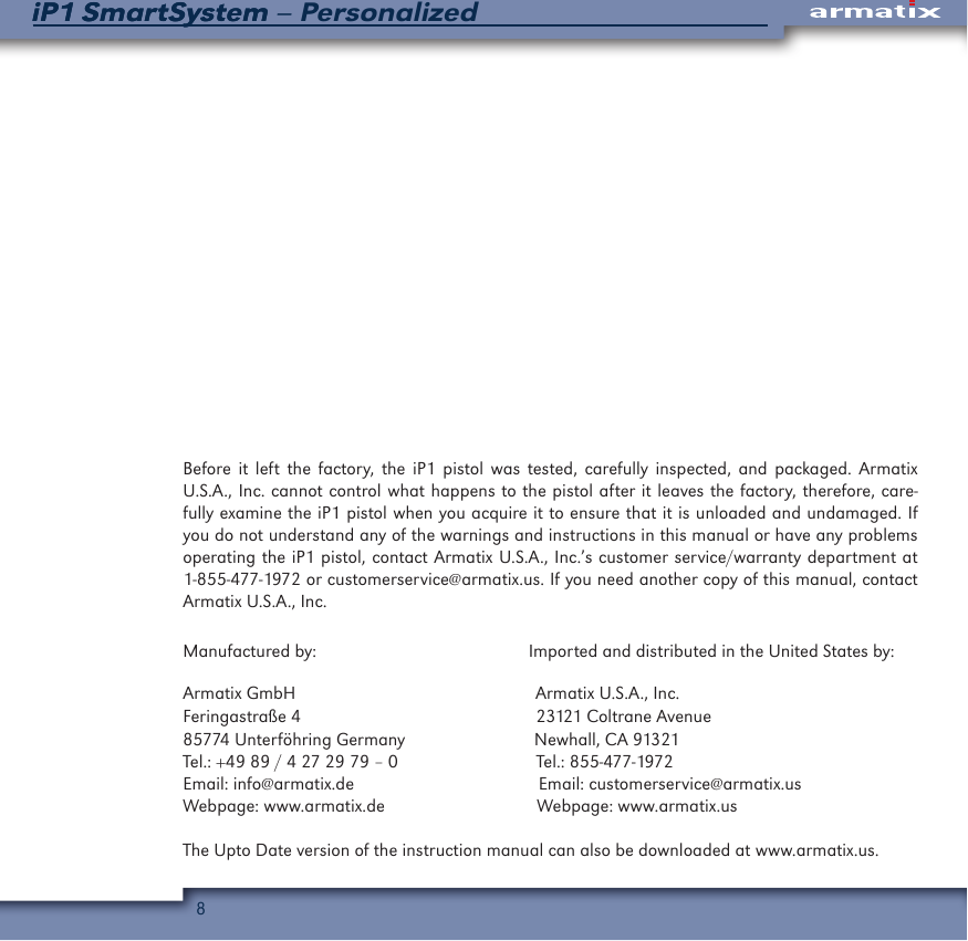 8iP1 SmartSystem &ndash; PersonalizediP1 SmartSystemBefore it left the factory, the iP1 pistol was tested, carefully inspected, and packaged. Armatix U.S.A., Inc. cannot control what happens to the pistol after it leaves the factory, therefore, care-fully examine the iP1 pistol when you acquire it to ensure that it is unloaded and undamaged. If you do not understand any of the warnings and instructions in this manual or have any problems operating the iP1 pistol, contact Armatix U.S.A., Inc.&rsquo;s customer service/warranty department at 1-855-477-1972 or customerservice@armatix.us. If you need another copy of this manual, contact Armatix U.S.A., Inc.Manufactured by:                                              Imported and distributed in the United States by:Armatix GmbH                                                    Armatix U.S.A., Inc.Feringastra&szlig;e 4                                                   23121 Coltrane Avenue85774 Unterf&ouml;hring Germany                            Newhall, CA 91321Tel.: +49 89 / 4 27 29 79 &ndash; 0                              Tel.: 855-477-1972Email: info@armatix.de                                        Email: customerservice@armatix.usWebpage: www.armatix.de                                 Webpage: www.armatix.usThe Upto Date version of the instruction manual can also be downloaded at www.armatix.us. 