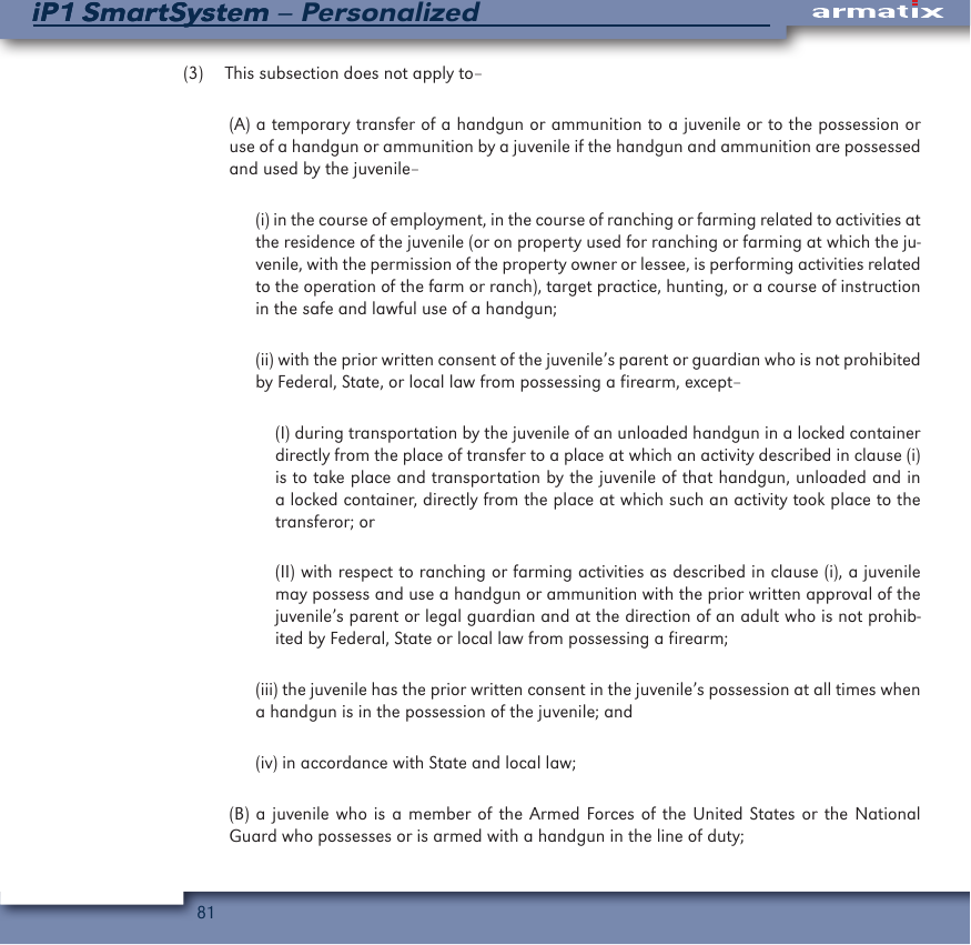 81iP1 SmartSystem &ndash; PersonalizediP1 SmartSystem(3)  This subsection does not apply to&ndash;(A) a temporary transfer of a handgun or ammunition to a juvenile or to the possession or use of a handgun or ammunition by a juvenile if the handgun and ammunition are possessed and used by the juvenile&ndash;(i) in the course of employment, in the course of ranching or farming related to activities at the residence of the juvenile (or on property used for ranching or farming at which the ju-venile, with the permission of the property owner or lessee, is performing activities related to the operation of the farm or ranch), target practice, hunting, or a course of instruction in the safe and lawful use of a handgun; (ii) with the prior written consent of the juvenile&rsquo;s parent or guardian who is not prohibited by Federal, State, or local law from possessing a firearm, except&ndash; (I) during transportation by the juvenile of an unloaded handgun in a locked container directly from the place of transfer to a place at which an activity described in clause (i) is to take place and transportation by the juvenile of that handgun, unloaded and in a locked container, directly from the place at which such an activity took place to the transferor; or (II) with respect to ranching or farming activities as described in clause (i), a juvenile may possess and use a handgun or ammunition with the prior written approval of the juvenile&rsquo;s parent or legal guardian and at the direction of an adult who is not prohib-ited by Federal, State or local law from possessing a firearm; (iii) the juvenile has the prior written consent in the juvenile&rsquo;s possession at all times when a handgun is in the possession of the juvenile; and (iv) in accordance with State and local law; (B) a juvenile who is a member of the Armed Forces of the United States or the National Guard who possesses or is armed with a handgun in the line of duty; 
