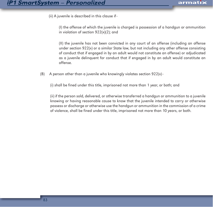 83iP1 SmartSystem &ndash; PersonalizediP1 SmartSystem(ii) A juvenile is described in this clause if&ndash;(I) the offense of which the juvenile is charged is possession of a handgun or ammunition in violation of section 922(x)(2); and (II) the juvenile has not been convicted in any court of an offense (including an offense under section 922(x) or a similar State law, but not including any other offense consisting of conduct that if engaged in by an adult would not constitute an offense) or adjudicated as a juvenile delinquent for conduct that if engaged in by an adult would constitute an offense.  (B)  A person other than a juvenile who knowingly violates section 922(x)&ndash;(i) shall be fined under this title, imprisoned not more than 1 year, or both; and (ii) if the person sold, delivered, or otherwise transferred a handgun or ammunition to a juvenile knowing or having reasonable cause to know that the juvenile intended to carry or otherwise possess or discharge or otherwise use the handgun or ammunition in the commission of a crime of violence, shall be fined under this title, imprisoned not more than 10 years, or both.