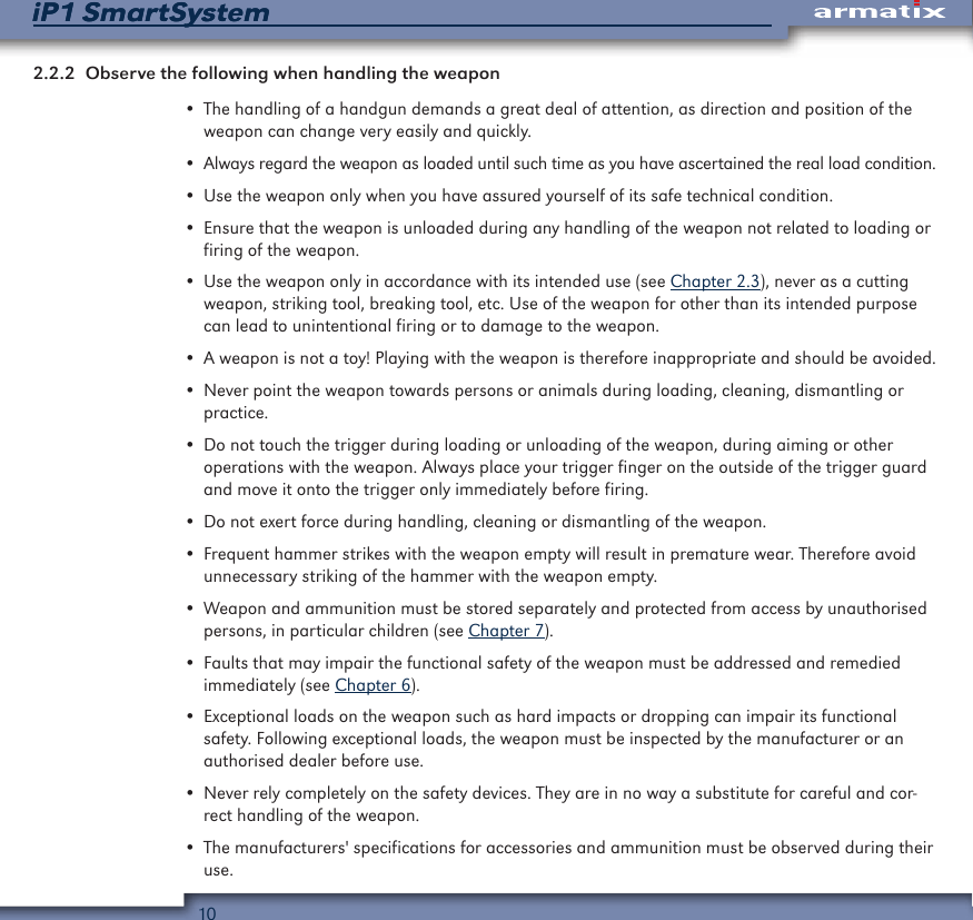 10iP1 SmartSystemiP1 SmartSystem2.2.2  Observe the following when handling the weapon&bull; The handling of a handgun demands a great deal of attention, as direction and position of the weapon can change very easily and quickly.&bull; Always regard the weapon as loaded until such time as you have ascertained the real load condition.&bull; Use the weapon only when you have assured yourself of its safe technical condition.&bull; Ensure that the weapon is unloaded during any handling of the weapon not related to loading or firing of the weapon.&bull; Use the weapon only in accordance with its intended use (see Chapter 2.3), never as a cutting weapon, striking tool, breaking tool, etc. Use of the weapon for other than its intended purpose can lead to unintentional firing or to damage to the weapon.&bull; A weapon is not a toy! Playing with the weapon is therefore inappropriate and should be avoided.&bull; Never point the weapon towards persons or animals during loading, cleaning, dismantling or practice.&bull; Do not touch the trigger during loading or unloading of the weapon, during aiming or other operations with the weapon. Always place your trigger finger on the outside of the trigger guard and move it onto the trigger only immediately before firing.&bull; Do not exert force during handling, cleaning or dismantling of the weapon.&bull; Frequent hammer strikes with the weapon empty will result in premature wear. Therefore avoid unnecessary striking of the hammer with the weapon empty.&bull; Weapon and ammunition must be stored separately and protected from access by unauthorised persons, in particular children (see Chapter 7).&bull; Faults that may impair the functional safety of the weapon must be addressed and remedied immediately (see Chapter 6).&bull; Exceptional loads on the weapon such as hard impacts or dropping can impair its functional safety. Following exceptional loads, the weapon must be inspected by the manufacturer or an authorised dealer before use.&bull; Never rely completely on the safety devices. They are in no way a substitute for careful and cor-rect handling of the weapon.&bull; The manufacturers' specifications for accessories and ammunition must be observed during their use.