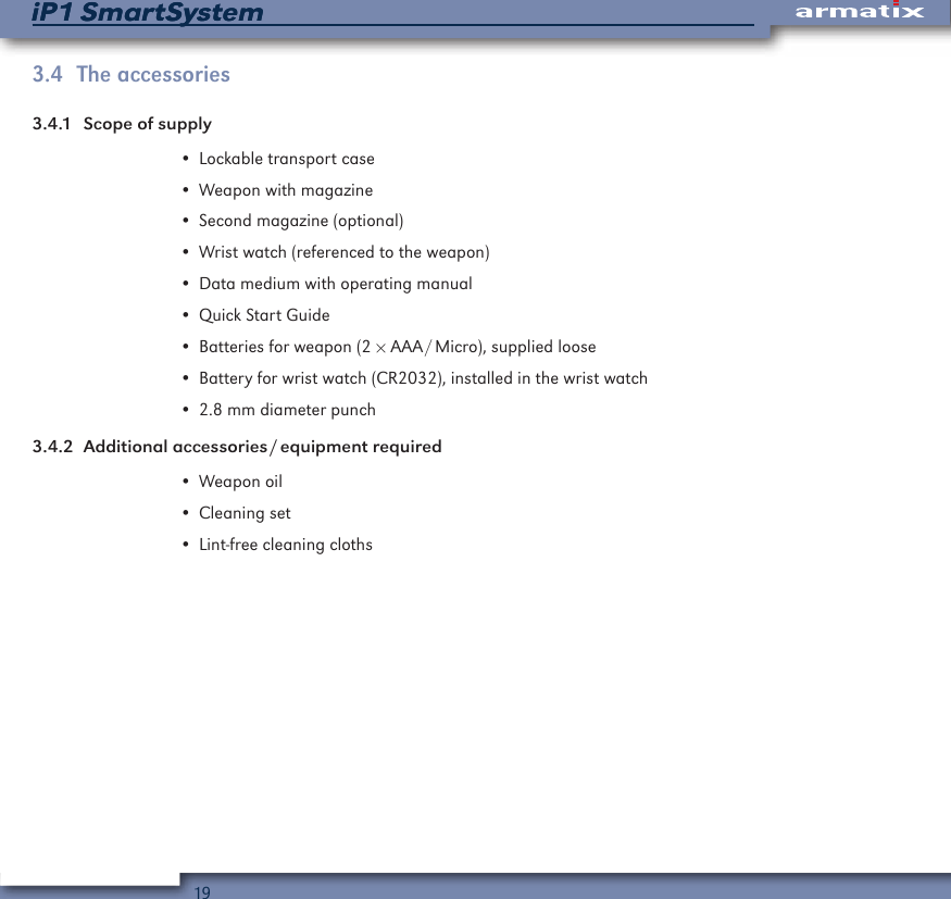 19iP1 SmartSystemiP1 SmartSystem3.4  The accessories3.4.1  Scope of supply&bull; Lockable transport case&bull; Weapon with magazine&bull; Second magazine (optional)&bull; Wrist watch (referenced to the weapon)&bull; Data medium with operating manual&bull; Quick Start Guide&bull; Batteries for weapon (2 &times; AAA / Micro), supplied loose&bull; Battery for wrist watch (CR2032), installed in the wrist watch&bull; 2.8 mm diameter punch3.4.2  Additional  accessories / equipment  required&bull; Weapon oil&bull; Cleaning set&bull; Lint-free cleaning cloths
