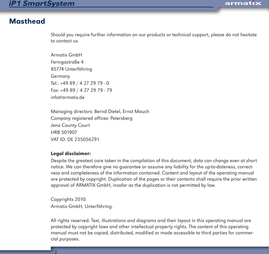 2iP1 SmartSystemMastheadShould you require further information on our products or technical support, please do not hesitate to contact us.Armatix GmbHFeringastra&szlig;e 485774 Unterf&ouml;hringGermanyTel.: +49 89 / 4 27 29 79 - 0Fax: +49 89 / 4 27 29 79 - 79info@armatix.deManaging directors: Bernd Dietel, Ernst MauchCompany registered offices: PetersbergJena County CourtHRB 501907VAT ID: DE 235056291Legal disclaimer:Despite the greatest care taken in the compilation of this document, data can change even at short notice. We can therefore give no guarantee or assume any liability for the up-to-dateness, correct-ness and completeness of the information contained. Content and layout of the operating manual are protected by copyright. Duplication of the pages or their contents shall require the prior written approval of ARMATIX GmbH, insofar as the duplication is not permitted by law.Copyrights 2010:Armatix GmbH, Unterf&ouml;hring.All rights reserved. Text, illustrations and diagrams and their layout in this operating manual are protected by copyright laws and other intellectual property rights. The content of this operating manual must not be copied, distributed, modified or made accessible to third parties for commer-cial purposes.