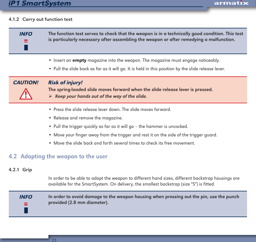 21iP1 SmartSystemiP1 SmartSystem4.1.2  Carry out function testINFO The function test serves to check that the weapon is in a technically good condition. This test is particularly necessary after assembling the weapon or after remedying a malfunction.&bull; Insert an empty magazine into the weapon. The magazine must engage noticeably.&bull; Pull the slide back as far as it will go. It is held in this position by the slide release lever.CAUTION! Risk of injury!The spring-loaded slide moves forward when the slide release lever is pressed. &frac34;Keep your hands out of the way of the slide.&bull; Press the slide release lever down. The slide moves forward.&bull; Release and remove the magazine.&bull; Pull the trigger quickly as far as it will go &ndash; the hammer is uncocked.&bull; Move your finger away from the trigger and rest it on the side of the trigger guard.&bull; Move the slide back and forth several times to check its free movement.4.2  Adapting the weapon to the user4.2.1  GripIn order to be able to adapt the weapon to different hand sizes, different backstrap housings are available for the SmartSystem. On delivery, the smallest backstrap (size "S") is fitted.INFO In order to avoid damage to the weapon housing when pressing out the pin, use the punch provided (2.8 mm diameter).