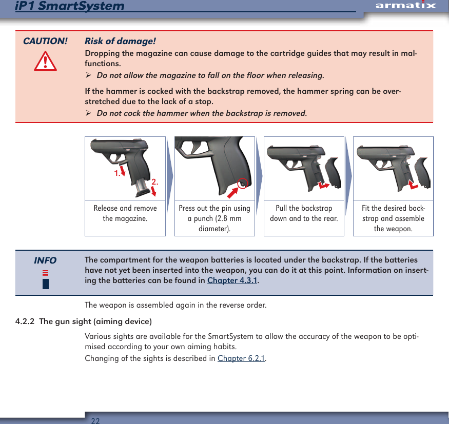 22iP1 SmartSystemiP1 SmartSystemCAUTION! Risk of damage!Dropping the magazine can cause damage to the cartridge guides that may result in mal-functions. &frac34;Do not allow the magazine to fall on the floor when releasing.If the hammer is cocked with the backstrap removed, the hammer spring can be over-stretched due to the lack of a stop. &frac34;Do not cock the hammer when the backstrap is removed.1.2.Release and remove the magazine.Press out the pin using a punch (2.8 mm diameter).Pull the backstrap down and to the rear.Fit the desired back-strap and assemble the weapon.INFO The compartment for the weapon batteries is located under the backstrap. If the batteries have not yet been inserted into the weapon, you can do it at this point. Information on insert-ing the batteries can be found in Chapter 4.3.1.The weapon is assembled again in the reverse order.4.2.2  The gun sight (aiming device)Various sights are available for the SmartSystem to allow the accuracy of the weapon to be opti-mised according to your own aiming habits.Changing of the sights is described in Chapter 6.2.1.