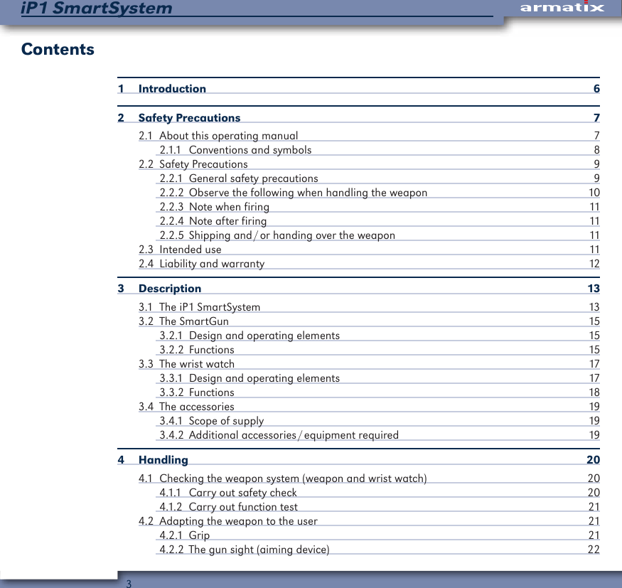 3iP1 SmartSystemContents1 Introduction  62  Safety Precautions  72.1  About this operating manual  72.1.1  Conventions and symbols  82.2  Safety Precautions  92.2.1  General safety precautions  92.2.2  Observe the following when handling the weapon  102.2.3  Note when firing  112.2.4  Note after firing  112.2.5  Shipping and / or handing over the weapon  112.3  Intended use  112.4  Liability and warranty  123 Description  133.1  The iP1 SmartSystem  133.2  The SmartGun  153.2.1  Design and operating elements  153.2.2 Functions  153.3  The wrist watch  173.3.1  Design and operating elements  173.3.2 Functions  183.4  The accessories  193.4.1  Scope of supply  193.4.2  Additional  accessories / equipment  required  194 Handling  204.1  Checking the weapon system (weapon and wrist watch)  204.1.1  Carry out safety check  204.1.2  Carry out function test  214.2  Adapting the weapon to the user  214.2.1 Grip  214.2.2  The gun sight (aiming device)  22