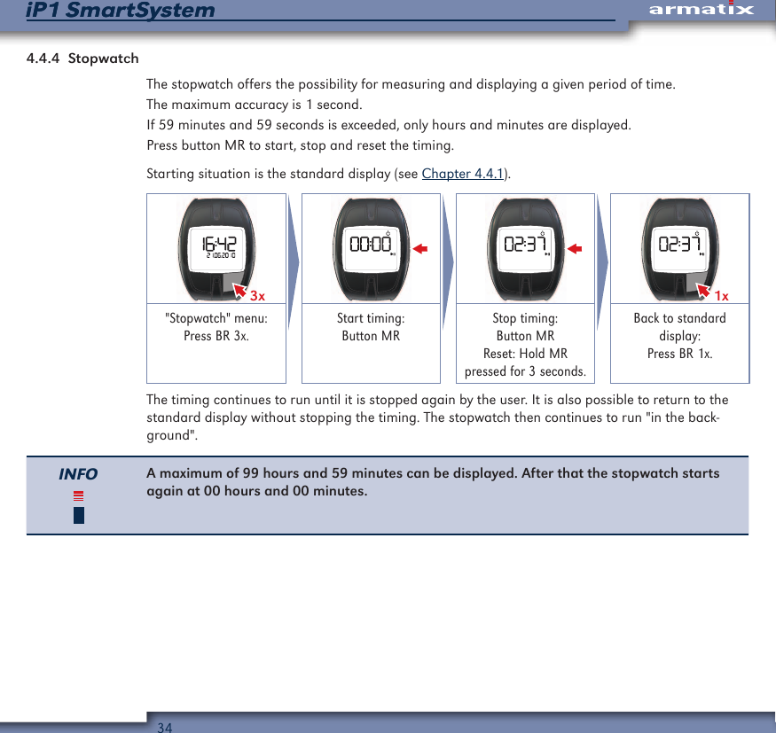 34iP1 SmartSystemiP1 SmartSystem4.4.4  StopwatchThe stopwatch offers the possibility for measuring and displaying a given period of time.The maximum accuracy is 1 second.If 59 minutes and 59 seconds is exceeded, only hours and minutes are displayed.Press button MR to start, stop and reset the timing.Starting situation is the standard display (see Chapter 4.4.1).3x 1x"Stopwatch" menu: Press BR 3x.Start timing:  Button MRStop timing:  Button MR Reset: Hold MR pressed for 3 seconds.Back to standard display: Press BR 1x.The timing continues to run until it is stopped again by the user. It is also possible to return to the standard display without stopping the timing. The stopwatch then continues to run "in the back-ground".INFO A maximum of 99 hours and 59 minutes can be displayed. After that the stopwatch starts again at 00 hours and 00 minutes.