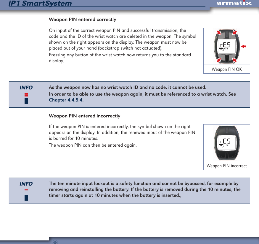 38iP1 SmartSystemiP1 SmartSystemWeapon PIN entered correctlyOn input of the correct weapon PIN and successful transmission, the code and the ID of the wrist watch are deleted in the weapon. The symbol shown on the right appears on the display. The weapon must now be placed out of your hand (backstrap switch not actuated).Pressing any button of the wrist watch now returns you to the standard display.Weapon PIN OKINFO As the weapon now has no wrist watch ID and no code, it cannot be used.In order to be able to use the weapon again, it must be referenced to a wrist watch. See Chapter 4.4.5.4.Weapon PIN entered incorrectlyIf the weapon PIN is entered incorrectly, the symbol shown on the right appears on the display. In addition, the renewed input of the weapon PIN is barred for 10 minutes.The weapon PIN can then be entered again.Weapon PIN incorrectINFO The ten minute input lockout is a safety function and cannot be bypassed, for example by removing and reinstalling the battery. If the battery is removed during the 10 minutes, the timer starts again at 10 minutes when the battery is inserted.,