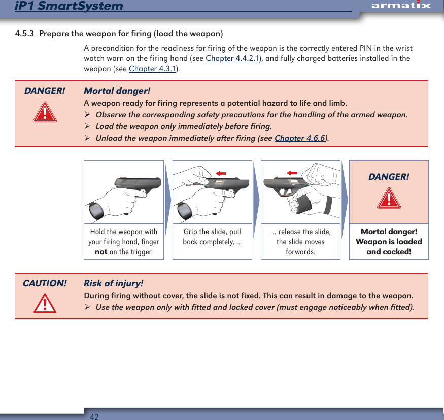 42iP1 SmartSystemiP1 SmartSystem4.5.3  Prepare the weapon for firing (load the weapon)A precondition for the readiness for firing of the weapon is the correctly entered PIN in the wrist watch worn on the firing hand (see Chapter 4.4.2.1), and fully charged batteries installed in the weapon (see Chapter 4.3.1).DANGER! Mortal danger!A weapon ready for firing represents a potential hazard to life and limb. &frac34;Observe the corresponding safety precautions for the handling of the armed weapon.  &frac34;Load the weapon only immediately before firing. &frac34;Unload the weapon immediately after firing (see Chapter 4.6.6).DANGER!Hold the weapon with your firing hand, finger not on the trigger.Grip the slide, pull back completely, ...&hellip; release the slide, the slide moves forwards.Mortal danger! Weapon is loaded and cocked!CAUTION! Risk of injury!During firing without cover, the slide is not fixed. This can result in damage to the weapon. &frac34;Use the weapon only with fitted and locked cover (must engage noticeably when fitted).