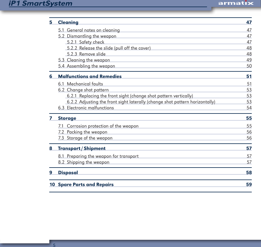 5iP1 SmartSystem5 Cleaning  475.1  General notes on cleaning  475.2  Dismantling the weapon  475.2.1  Safety check  475.2.2  Release the slide (pull off the cover)  485.2.3  Remove slide  485.3  Cleaning the weapon  495.4  Assembling the weapon  506  Malfunctions and Remedies  516.1  Mechanical faults  516.2  Change shot pattern  536.2.1  Replacing the front sight (change shot pattern vertically)  536.2.2  Adjusting the front sight laterally (change shot pattern horizontally)  536.3  Electronic malfunctions  547 Storage  557.1  Corrosion protection of the weapon  557.2  Packing the weapon  567.3  Storage of the weapon  568  Transport / Shipment  578.1  Preparing the weapon for transport  578.2  Shipping the weapon  579 Disposal  5810  Spare Parts and Repairs  59