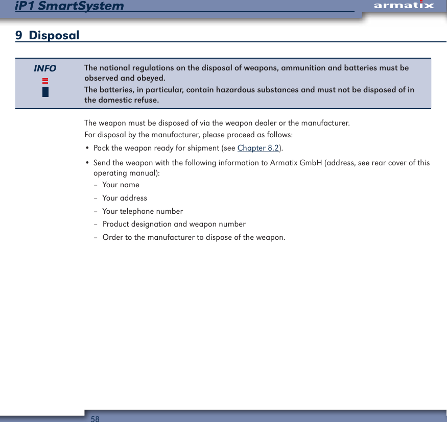 58iP1 SmartSystemiP1 SmartSystem9  DisposalINFO The national regulations on the disposal of weapons, ammunition and batteries must be observed and obeyed.The batteries, in particular, contain hazardous substances and must not be disposed of in the domestic refuse.The weapon must be disposed of via the weapon dealer or the manufacturer.For disposal by the manufacturer, please proceed as follows:&bull; Pack the weapon ready for shipment (see Chapter 8.2).&bull; Send the weapon with the following information to Armatix GmbH (address, see rear cover of this operating manual): &ndash; Your name &ndash; Your address &ndash; Your telephone number &ndash; Product designation and weapon number &ndash; Order to the manufacturer to dispose of the weapon.