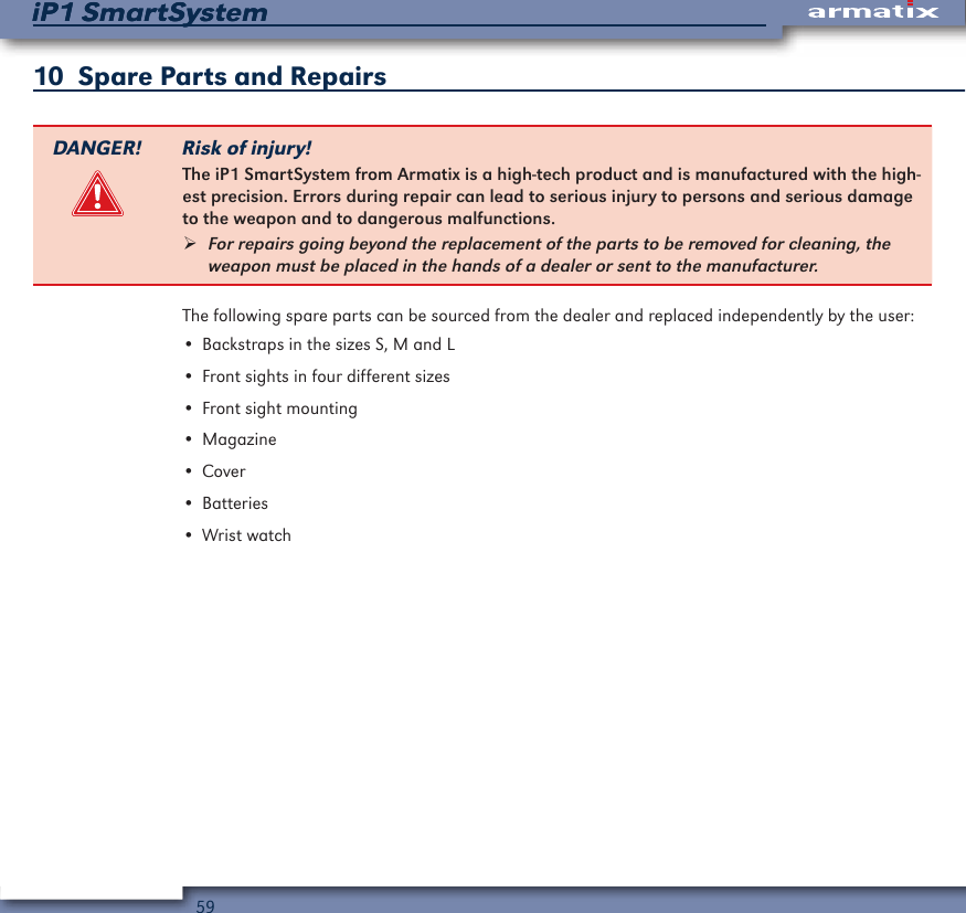59iP1 SmartSystemiP1 SmartSystem10  Spare Parts and RepairsDANGER! Risk of injury!The iP1 SmartSystem from Armatix is a high-tech product and is manufactured with the high-est precision. Errors during repair can lead to serious injury to persons and serious damage to the weapon and to dangerous malfunctions. &frac34;For repairs going beyond the replacement of the parts to be removed for cleaning, the weapon must be placed in the hands of a dealer or sent to the manufacturer.The following spare parts can be sourced from the dealer and replaced independently by the user:&bull; Backstraps in the sizes S, M and L&bull; Front sights in four different sizes&bull; Front sight mounting&bull; Magazine&bull; Cover&bull; Batteries&bull; Wrist watch