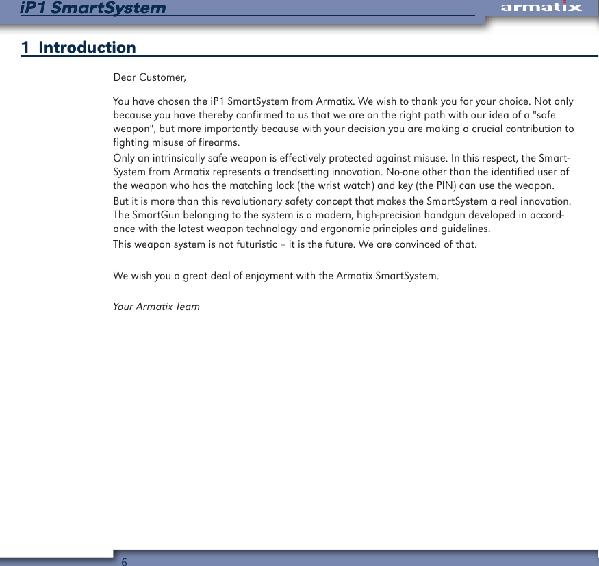 6iP1 SmartSystemiP1 SmartSystem1  IntroductionDear Customer,You have chosen the iP1 SmartSystem from Armatix. We wish to thank you for your choice. Not only because you have thereby confirmed to us that we are on the right path with our idea of a "safe weapon", but more importantly because with your decision you are making a crucial contribution to fighting misuse of firearms.Only an intrinsically safe weapon is effectively protected against misuse. In this respect, the Smart-System from Armatix represents a trendsetting innovation. No-one other than the identified user of the weapon who has the matching lock (the wrist watch) and key (the PIN) can use the weapon.But it is more than this revolutionary safety concept that makes the SmartSystem a real innovation. The SmartGun belonging to the system is a modern, high-precision handgun developed in accord-ance with the latest weapon technology and ergonomic principles and guidelines.This weapon system is not futuristic &ndash; it is the future. We are convinced of that.We wish you a great deal of enjoyment with the Armatix SmartSystem.Your Armatix Team