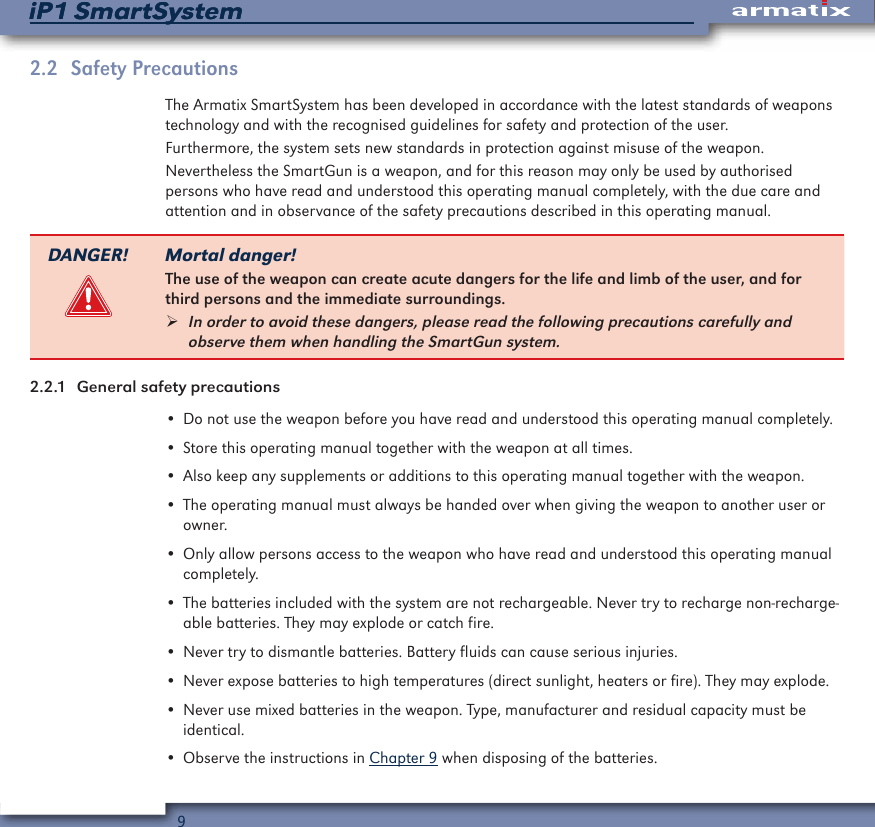 9iP1 SmartSystemiP1 SmartSystem2.2  Safety PrecautionsThe Armatix SmartSystem has been developed in accordance with the latest standards of weapons technology and with the recognised guidelines for safety and protection of the user.Furthermore, the system sets new standards in protection against misuse of the weapon.Nevertheless the SmartGun is a weapon, and for this reason may only be used by authorised persons who have read and understood this operating manual completely, with the due care and attention and in observance of the safety precautions described in this operating manual.DANGER! Mortal danger!The use of the weapon can create acute dangers for the life and limb of the user, and for third persons and the immediate surroundings. &frac34;In order to avoid these dangers, please read the following precautions carefully and observe them when handling the SmartGun system.2.2.1  General safety precautions&bull; Do not use the weapon before you have read and understood this operating manual completely.&bull; Store this operating manual together with the weapon at all times.&bull; Also keep any supplements or additions to this operating manual together with the weapon.&bull; The operating manual must always be handed over when giving the weapon to another user or owner.&bull; Only allow persons access to the weapon who have read and understood this operating manual completely.&bull; The batteries included with the system are not rechargeable. Never try to recharge non-recharge-able batteries. They may explode or catch fire.&bull; Never try to dismantle batteries. Battery fluids can cause serious injuries.&bull; Never expose batteries to high temperatures (direct sunlight, heaters or fire). They may explode.&bull; Never use mixed batteries in the weapon. Type, manufacturer and residual capacity must be identical.&bull; Observe the instructions in Chapter 9 when disposing of the batteries.