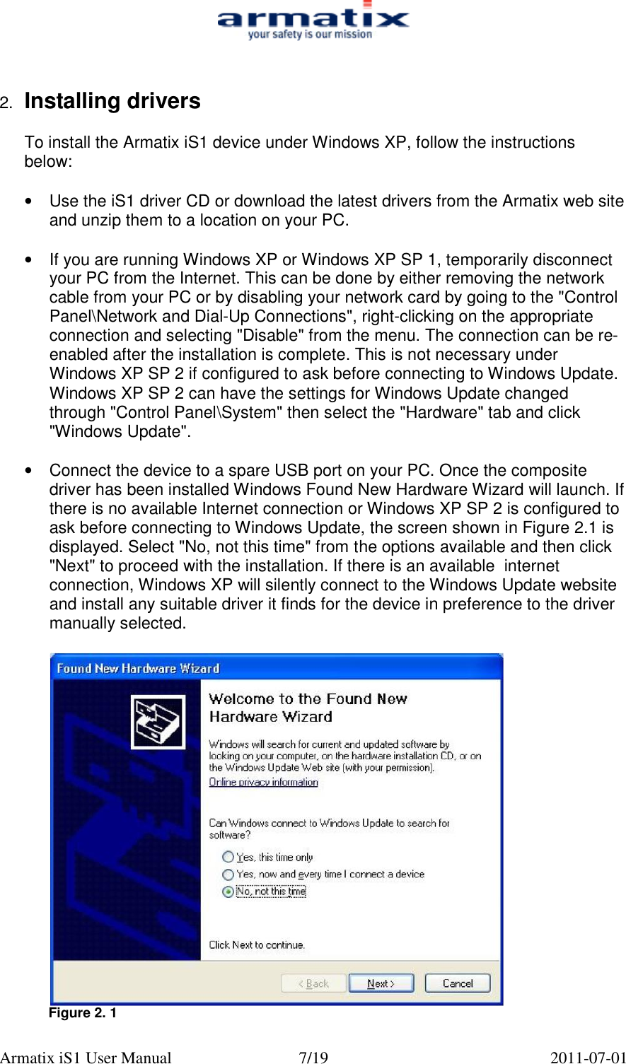  Armatix iS1 User Manual  7/19  2011-07-01   2.  Installing drivers  To install the Armatix iS1 device under Windows XP, follow the instructions below:  &bull;  Use the iS1 driver CD or download the latest drivers from the Armatix web site and unzip them to a location on your PC.  &bull;  If you are running Windows XP or Windows XP SP 1, temporarily disconnect your PC from the Internet. This can be done by either removing the network cable from your PC or by disabling your network card by going to the "Control Panel\Network and Dial-Up Connections", right-clicking on the appropriate connection and selecting "Disable" from the menu. The connection can be re-enabled after the installation is complete. This is not necessary under Windows XP SP 2 if configured to ask before connecting to Windows Update. Windows XP SP 2 can have the settings for Windows Update changed through "Control Panel\System" then select the "Hardware" tab and click "Windows Update".  &bull; Connect the device to a spare USB port on your PC. Once the composite driver has been installed Windows Found New Hardware Wizard will launch. If there is no available Internet connection or Windows XP SP 2 is configured to ask before connecting to Windows Update, the screen shown in Figure 2.1 is displayed. Select "No, not this time" from the options available and then click "Next" to proceed with the installation. If there is an available  internet connection, Windows XP will silently connect to the Windows Update website and install any suitable driver it finds for the device in preference to the driver manually selected.   Figure 2. 1  