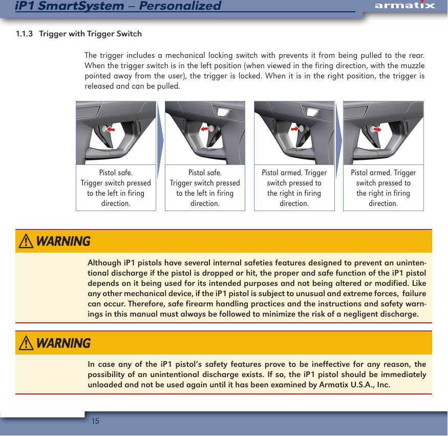 15iP1 SmartSystem &ndash; PersonalizediP1 SmartSystem1.1.3   Trigger with Trigger Switch The trigger includes a mechanical locking switch with prevents it from being pulled to the rear. When the trigger switch is in the left position (when viewed in the firing direction, with the muzzle pointed away from the user), the trigger is locked. When it is in the right position, the trigger is released and can be pulled.Pistol safe. Trigger switch pressed to the left in firing direction.Pistol safe. Trigger switch pressed to the left in firing direction.Pistol armed. Trigger switch pressed to the right in firing direction.Pistol armed. Trigger switch pressed to the right in firing direction.Although iP1 pistols have several internal safeties features designed to prevent an uninten-tional discharge if the pistol is dropped or hit, the proper and safe function of the iP1 pistol depends on it being used for its intended purposes and not being altered or modified. Like any other mechanical device, if the iP1 pistol is subject to unusual and extreme forces,  failure can occur. Therefore, safe firearm handling practices and the instructions and safety warn-ings in this manual must always be followed to minimize the risk of a negligent discharge.In case any of the iP1 pistol&rsquo;s safety features prove to be ineffective for any reason, the possibility of an unintentional discharge exists. If so, the iP1 pistol should be immediately unloaded and not be used again until it has been examined by Armatix U.S.A., Inc.