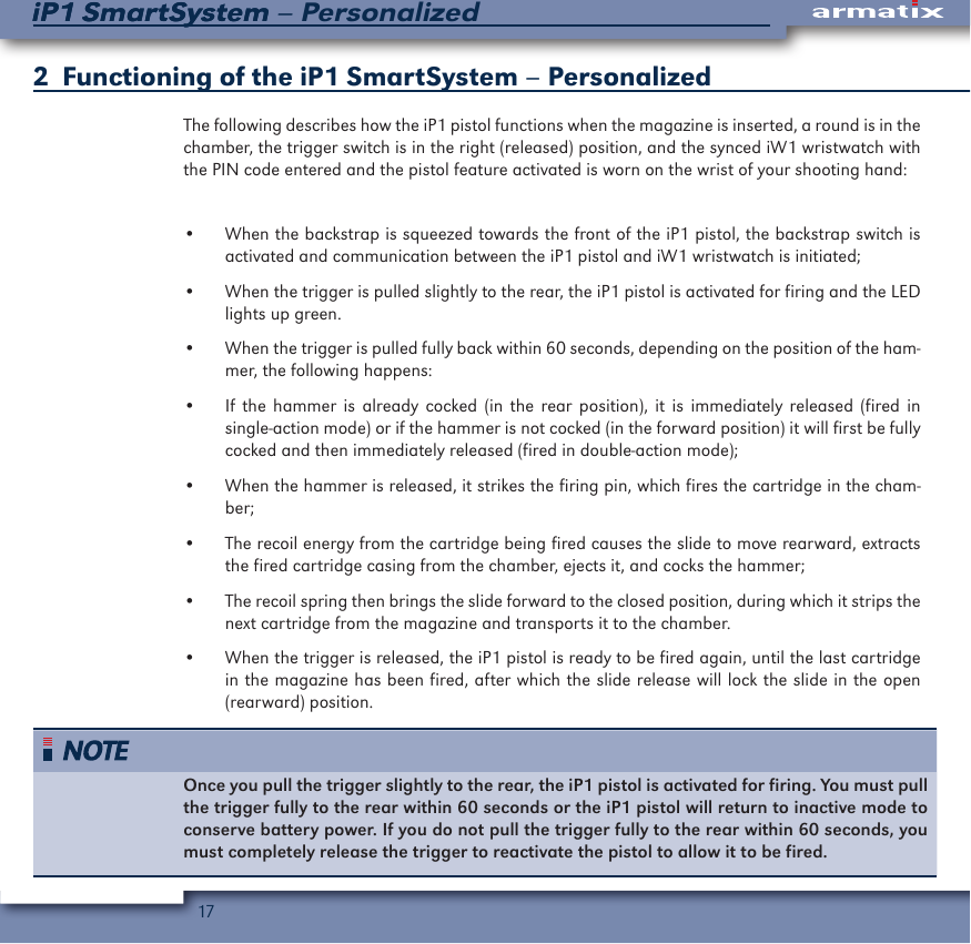 17iP1 SmartSystem &ndash; PersonalizediP1 SmartSystem2   Functioning of the iP1 SmartSystem &ndash; PersonalizedThe following describes how the iP1 pistol functions when the magazine is inserted, a round is in the chamber, the trigger switch is in the right (released) position, and the synced iW1 wristwatch with the PIN code entered and the pistol feature activated is worn on the wrist of your shooting hand:&bull;  When the backstrap is squeezed towards the front of the iP1 pistol, the backstrap switch is activated and communication between the iP1 pistol and iW1 wristwatch is initiated;&bull;  When the trigger is pulled slightly to the rear, the iP1 pistol is activated for firing and the LED  lights up green.&bull;  When the trigger is pulled fully back within 60 seconds, depending on the position of the ham-mer, the following happens:&bull;  If the hammer is already cocked (in the rear position), it is immediately released (fired in single-action mode) or if the hammer is not cocked (in the forward position) it will first be fully cocked and then immediately released (fired in double-action mode);&bull;  When the hammer is released, it strikes the firing pin, which fires the cartridge in the cham-ber;&bull;  The recoil energy from the cartridge being fired causes the slide to move rearward, extracts the fired cartridge casing from the chamber, ejects it, and cocks the hammer;&bull;  The recoil spring then brings the slide forward to the closed position, during which it strips the next cartridge from the magazine and transports it to the chamber.&bull;  When the trigger is released, the iP1 pistol is ready to be fired again, until the last cartridge in the magazine has been fired, after which the slide release will lock the slide in the open            (rearward) position.Once you pull the trigger slightly to the rear, the iP1 pistol is activated for firing. You must pull the trigger fully to the rear within 60 seconds or the iP1 pistol will return to inactive mode to conserve battery power. If you do not pull the trigger fully to the rear within 60 seconds, you must completely release the trigger to reactivate the pistol to allow it to be fired.