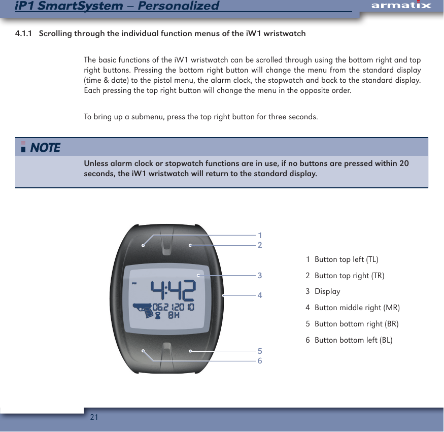 21iP1 SmartSystem &ndash; PersonalizediP1 SmartSystem4.1.1  Scrolling through the individual function menus of the iW1 wristwatchThe basic functions of the iW1 wristwatch can be scrolled through using the bottom right and top right buttons. Pressing the bottom right button will change the menu from the standard display (time &amp; date) to the pistol menu, the alarm clock, the stopwatch and back to the standard display. Each pressing the top right button will change the menu in the opposite order. To bring up a submenu, press the top right button for three seconds.Unless alarm clock or stopwatch functions are in use, if no buttons are pressed within 20 seconds, the iW1 wristwatch will return to the standard display.123456  1  Button top left (TL)  2  Button top right (TR)  3 Display  4  Button middle right (MR)  5  Button bottom right (BR)  6  Button bottom left (BL)