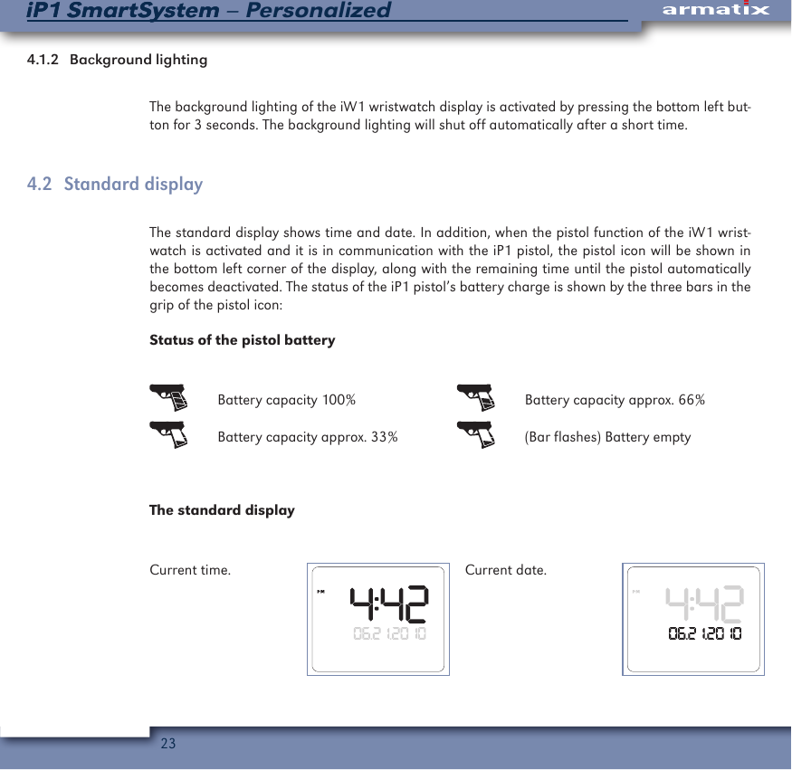 23iP1 SmartSystem &ndash; PersonalizediP1 SmartSystem4.1.2   Background  lightingThe background lighting of the iW1 wristwatch display is activated by pressing the bottom left but-ton for 3 seconds. The background lighting will shut off automatically after a short time.4.2  Standard displayThe standard display shows time and date. In addition, when the pistol function of the iW1 wrist-watch is activated and it is in communication with the iP1 pistol, the pistol icon will be shown in the bottom left corner of the display, along with the remaining time until the pistol automatically becomes deactivated. The status of the iP1 pistol&rsquo;s battery charge is shown by the three bars in the grip of the pistol icon:Status of the pistol battery  Battery capacity 100%   Battery capacity approx. 66%  Battery capacity approx. 33%   (Bar flashes) Battery emptyThe standard displayCurrent time. Current date.