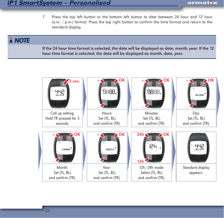 25iP1 SmartSystem &ndash; PersonalizediP1 SmartSystem7.  Press the top left button or the bottom left button to alter between 24 hour and 12 hour (a.m. / p.m.) format. Press the top right button to confirm the time format and return to the standard display. If the 24 hour time format is selected, the date will be displayed as date, month, year. If the 12 hour time format is selected, the date will be displayed as month, date, year. 3 sec. OK&ndash;+ OK&ndash;+ OK&ndash;+Call up setting: Hold TR pressed for 3 seconds.Hours:Set (TL, BL)and confirm (TR).Minutes:Set (TL, BL)and confirm (TR).Day:Set (TL, BL)and confirm (TR). OK&ndash;+ OK&ndash;+ OK12h24h Month:Set (TL, BL)and confirm (TR).Year:Set (TL, BL)and confirm (TR).12h / 24h  mode:Select (TL, BL)and confirm (TR).Standard display appears.