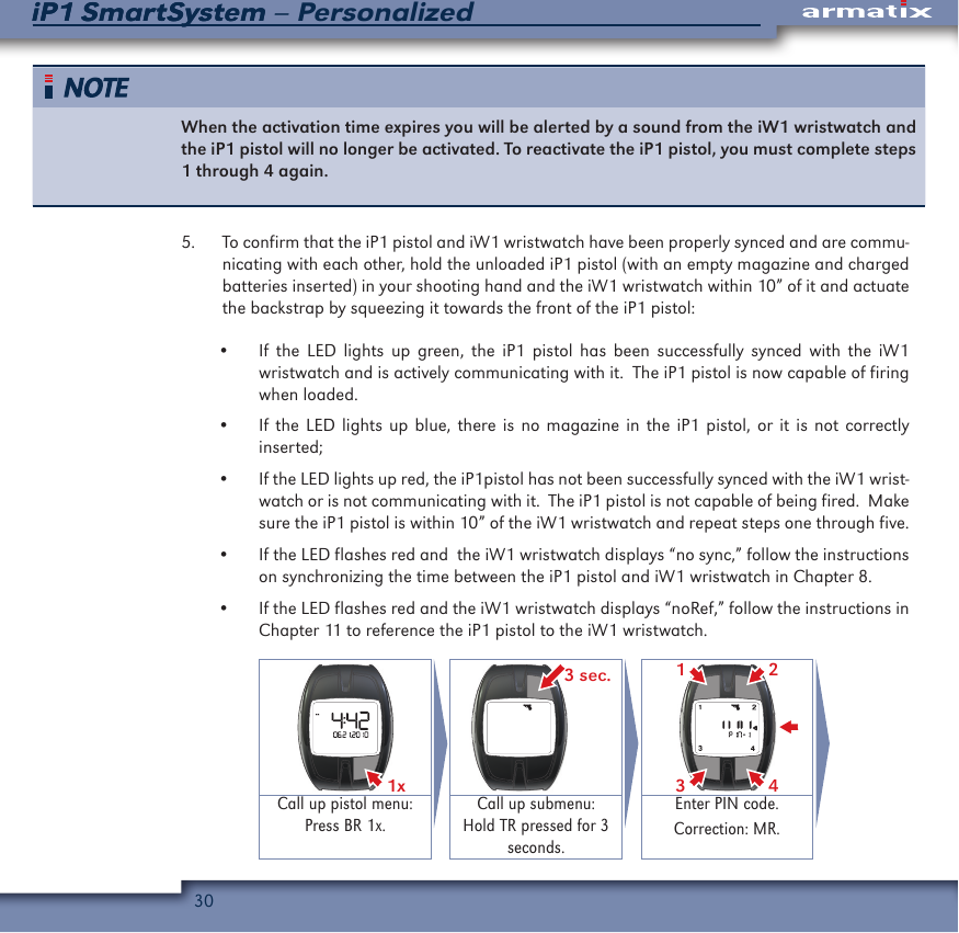 30iP1 SmartSystem &ndash; PersonalizediP1 SmartSystemWhen the activation time expires you will be alerted by a sound from the iW1 wristwatch and the iP1 pistol will no longer be activated. To reactivate the iP1 pistol, you must complete steps 1 through 4 again. 5.  To confirm that the iP1 pistol and iW1 wristwatch have been properly synced and are commu-nicating with each other, hold the unloaded iP1 pistol (with an empty magazine and charged batteries inserted) in your shooting hand and the iW1 wristwatch within 10&rdquo; of it and actuate the backstrap by squeezing it towards the front of the iP1 pistol:&bull;  If the LED lights up green, the iP1 pistol has been successfully synced with the iW1 wristwatch and is actively communicating with it.  The iP1 pistol is now capable of firing when loaded.&bull;  If the LED lights up blue, there is no magazine in the iP1 pistol, or it is not correctly inserted;&bull;  If the LED lights up red, the iP1pistol has not been successfully synced with the iW1 wrist-watch or is not communicating with it.  The iP1 pistol is not capable of being fired.  Make sure the iP1 pistol is within 10&rdquo; of the iW1 wristwatch and repeat steps one through five.&bull;  If the LED flashes red and  the iW1 wristwatch displays &ldquo;no sync,&rdquo; follow the instructions on synchronizing the time between the iP1 pistol and iW1 wristwatch in Chapter 8.&bull;  If the LED flashes red and the iW1 wristwatch displays &ldquo;noRef,&rdquo; follow the instructions in Chapter 11 to reference the iP1 pistol to the iW1 wristwatch.1x  3 sec. 2431Call up pistol menu:Press BR 1x.Call up submenu:Hold TR pressed for 3 seconds.Enter PIN code.Correction: MR.