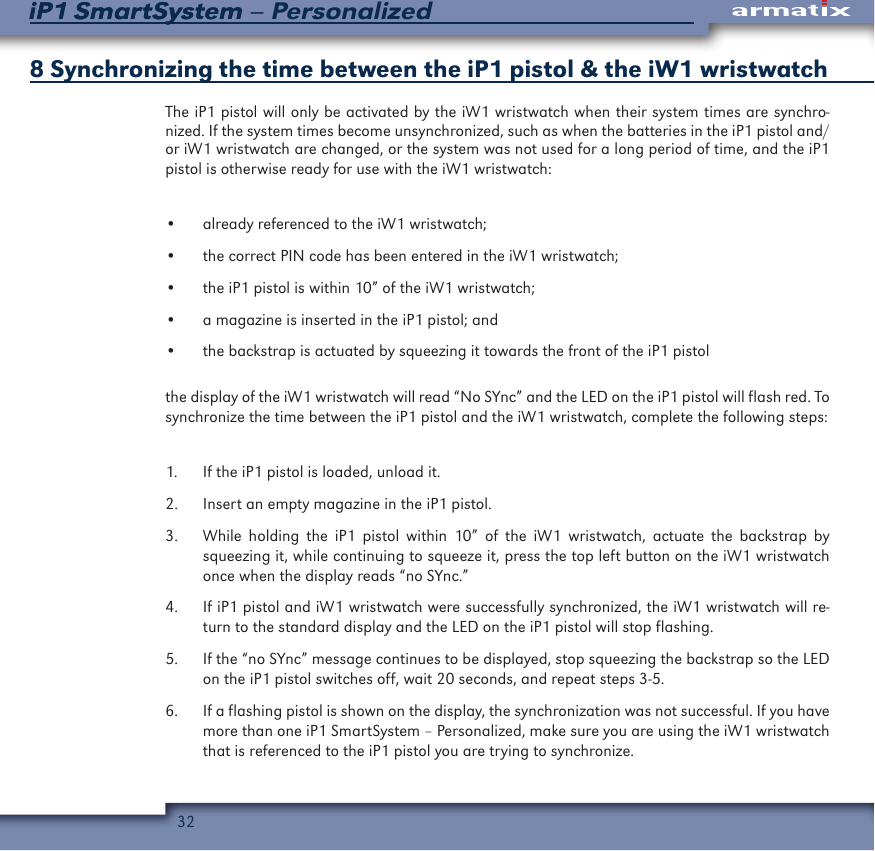 32iP1 SmartSystem &ndash; PersonalizediP1 SmartSystem8 Synchronizing the time between the iP1 pistol &amp; the iW1 wristwatch The iP1 pistol will only be activated by the iW1 wristwatch when their system times are synchro-nized. If the system times become unsynchronized, such as when the batteries in the iP1 pistol and/or iW1 wristwatch are changed, or the system was not used for a long period of time, and the iP1 pistol is otherwise ready for use with the iW1 wristwatch:&bull;  already referenced to the iW1 wristwatch;&bull;  the correct PIN code has been entered in the iW1 wristwatch;&bull;  the iP1 pistol is within 10&rdquo; of the iW1 wristwatch; &bull;  a magazine is inserted in the iP1 pistol; and&bull;  the backstrap is actuated by squeezing it towards the front of the iP1 pistolthe display of the iW1 wristwatch will read &ldquo;No SYnc&rdquo; and the LED on the iP1 pistol will flash red. To synchronize the time between the iP1 pistol and the iW1 wristwatch, complete the following steps:1.  If the iP1 pistol is loaded, unload it.2.  Insert an empty magazine in the iP1 pistol.3.  While holding the iP1 pistol within 10&rdquo; of the iW1 wristwatch, actuate the backstrap by squeezing it, while continuing to squeeze it, press the top left button on the iW1 wristwatch once when the display reads &ldquo;no SYnc.&rdquo;4.  If iP1 pistol and iW1 wristwatch were successfully synchronized, the iW1 wristwatch will re-turn to the standard display and the LED on the iP1 pistol will stop flashing.5.  If the &ldquo;no SYnc&rdquo; message continues to be displayed, stop squeezing the backstrap so the LED on the iP1 pistol switches off, wait 20 seconds, and repeat steps 3-5.6.  If a flashing pistol is shown on the display, the synchronization was not successful. If you have more than one iP1 SmartSystem &ndash; Personalized, make sure you are using the iW1 wristwatch that is referenced to the iP1 pistol you are trying to synchronize. 