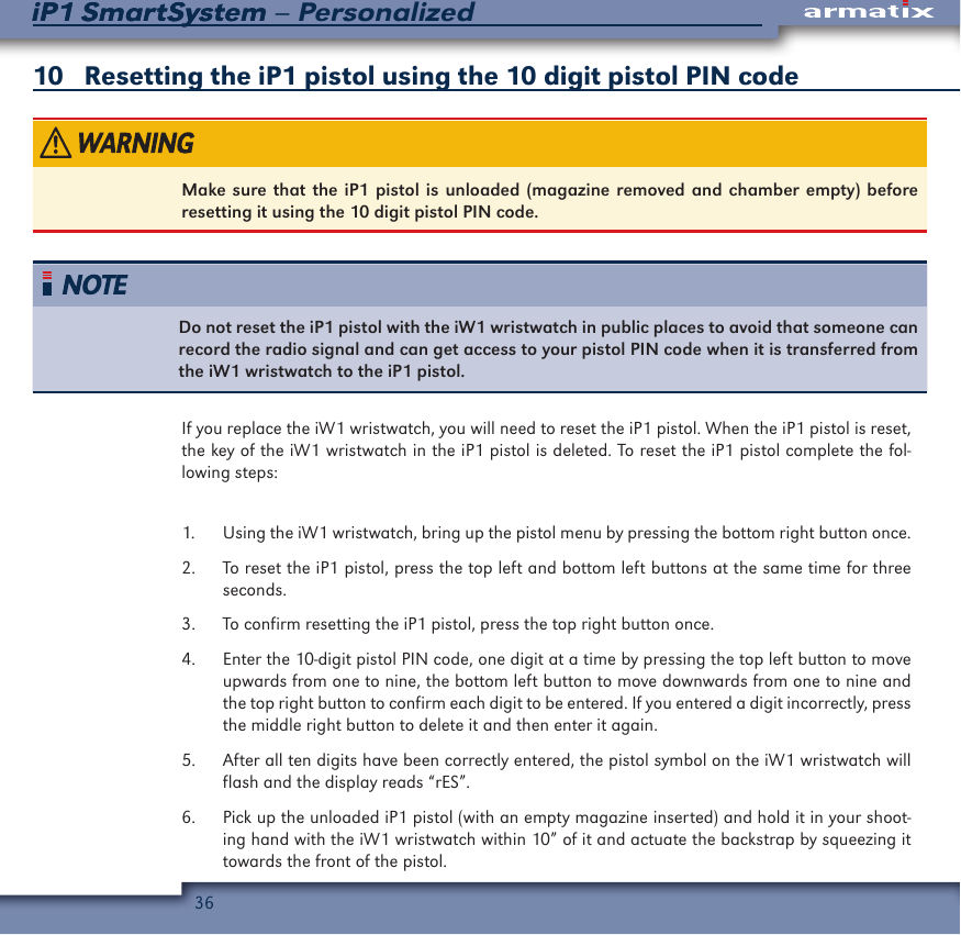 36iP1 SmartSystem &ndash; PersonalizediP1 SmartSystem 10   Resetting the iP1 pistol using the 10 digit pistol PIN codeMake sure that the iP1 pistol is unloaded (magazine removed and chamber empty) before resetting it using the 10 digit pistol PIN code.Do not reset the iP1 pistol with the iW1 wristwatch in public places to avoid that someone can record the radio signal and can get access to your pistol PIN code when it is transferred from the iW1 wristwatch to the iP1 pistol.If you replace the iW1 wristwatch, you will need to reset the iP1 pistol. When the iP1 pistol is reset, the key of the iW1 wristwatch in the iP1 pistol is deleted. To reset the iP1 pistol complete the fol-lowing steps:1.  Using the iW1 wristwatch, bring up the pistol menu by pressing the bottom right button once.2.  To reset the iP1 pistol, press the top left and bottom left buttons at the same time for three seconds.3.  To confirm resetting the iP1 pistol, press the top right button once.4.  Enter the 10-digit pistol PIN code, one digit at a time by pressing the top left button to move upwards from one to nine, the bottom left button to move downwards from one to nine and the top right button to confirm each digit to be entered. If you entered a digit incorrectly, press the middle right button to delete it and then enter it again.5.  After all ten digits have been correctly entered, the pistol symbol on the iW1 wristwatch will flash and the display reads &ldquo;rES&rdquo;. 6.  Pick up the unloaded iP1 pistol (with an empty magazine inserted) and hold it in your shoot-ing hand with the iW1 wristwatch within 10&rdquo; of it and actuate the backstrap by squeezing it towards the front of the pistol.