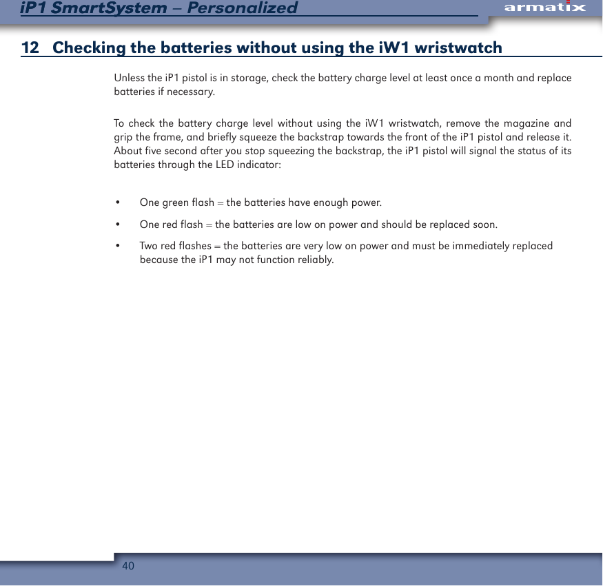 40iP1 SmartSystem &ndash; PersonalizediP1 SmartSystem12   Checking the batteries without using the iW1 wristwatchUnless the iP1 pistol is in storage, check the battery charge level at least once a month and replace batteries if necessary.To check the battery charge level without using the iW1 wristwatch, remove the magazine and grip the frame, and briefly squeeze the backstrap towards the front of the iP1 pistol and release it.  About five second after you stop squeezing the backstrap, the iP1 pistol will signal the status of its batteries through the LED indicator:&bull;  One green flash = the batteries have enough power.&bull;  One red flash = the batteries are low on power and should be replaced soon.&bull;  Two red flashes = the batteries are very low on power and must be immediately replaced  because the iP1 may not function reliably.