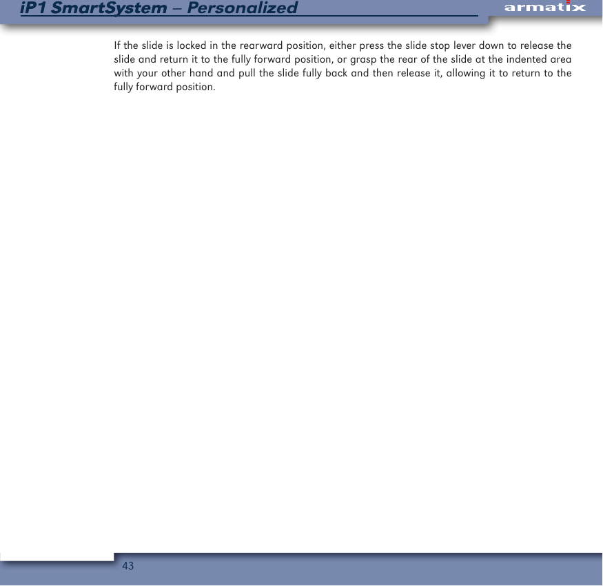 43iP1 SmartSystem &ndash; PersonalizediP1 SmartSystemIf the slide is locked in the rearward position, either press the slide stop lever down to release the slide and return it to the fully forward position, or grasp the rear of the slide at the indented area with your other hand and pull the slide fully back and then release it, allowing it to return to the fully forward position.