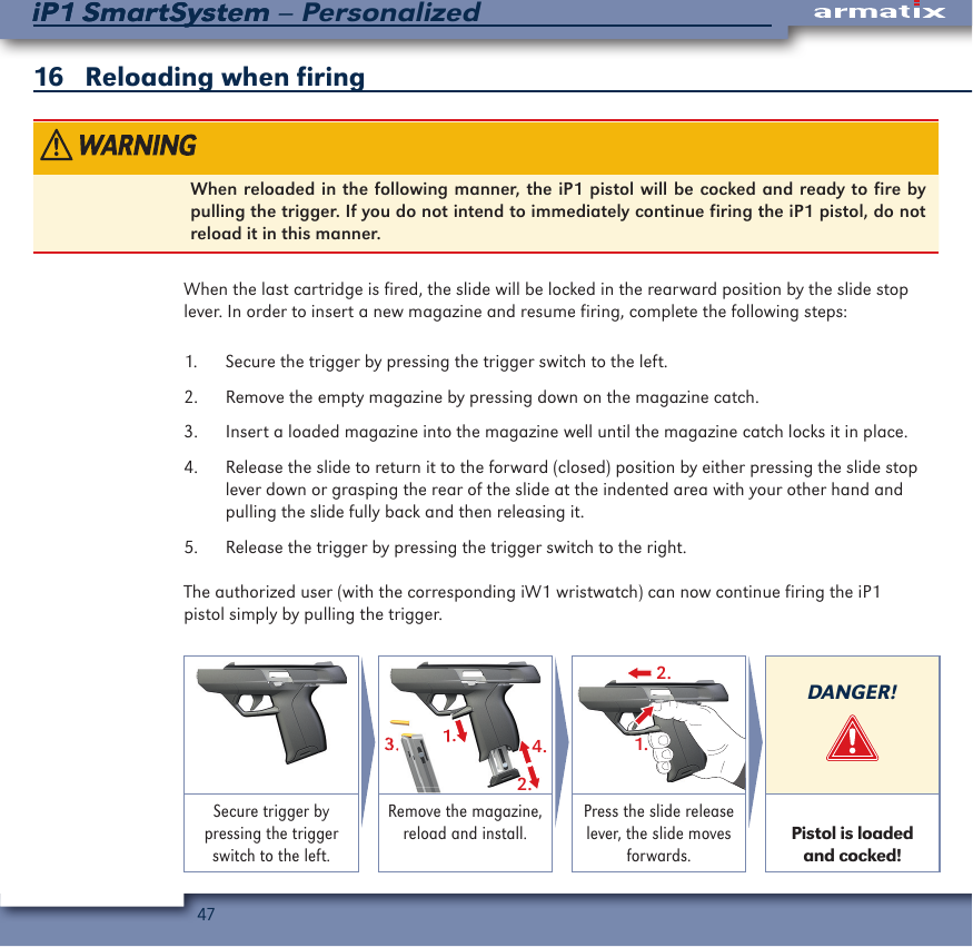 47iP1 SmartSystem &ndash; PersonalizediP1 SmartSystem16   Reloading when firing When reloaded in the following manner, the iP1 pistol will be cocked and ready to fire by pulling the trigger. If you do not intend to immediately continue firing the iP1 pistol, do not reload it in this manner.When the last cartridge is fired, the slide will be locked in the rearward position by the slide stop lever. In order to insert a new magazine and resume firing, complete the following steps:1.  Secure the trigger by pressing the trigger switch to the left. 2.  Remove the empty magazine by pressing down on the magazine catch. 3.  Insert a loaded magazine into the magazine well until the magazine catch locks it in place.4.  Release the slide to return it to the forward (closed) position by either pressing the slide stop lever down or grasping the rear of the slide at the indented area with your other hand and pulling the slide fully back and then releasing it.5.  Release the trigger by pressing the trigger switch to the right.The authorized user (with the corresponding iW1 wristwatch) can now continue firing the iP1 pistol simply by pulling the trigger.1.2.4.3.1.3.3.2.1.DANGER!Secure trigger by pressing the trigger switch to the left.Remove the magazine, reload and install.Press the slide release lever, the slide moves forwards. Pistol is loaded and cocked!