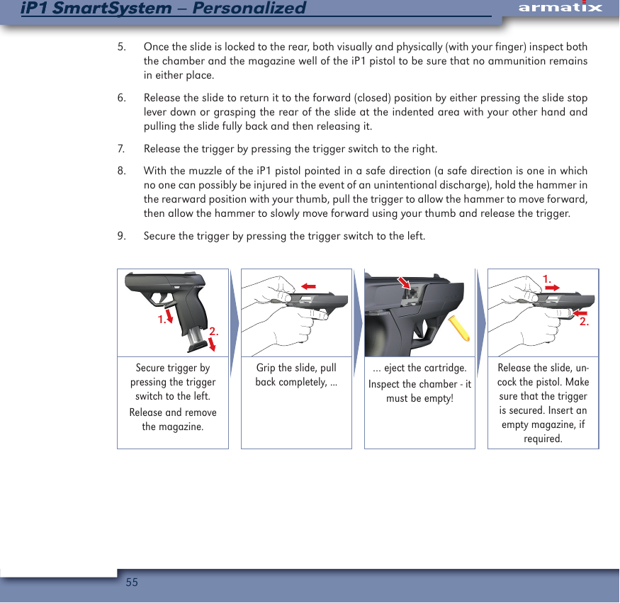 55iP1 SmartSystem &ndash; PersonalizediP1 SmartSystem5.  Once the slide is locked to the rear, both visually and physically (with your finger) inspect both the chamber and the magazine well of the iP1 pistol to be sure that no ammunition remains in either place.6.  Release the slide to return it to the forward (closed) position by either pressing the slide stop lever down or grasping the rear of the slide at the indented area with your other hand and pulling the slide fully back and then releasing it.7.  Release the trigger by pressing the trigger switch to the right.8.  With the muzzle of the iP1 pistol pointed in a safe direction (a safe direction is one in which no one can possibly be injured in the event of an unintentional discharge), hold the hammer in the rearward position with your thumb, pull the trigger to allow the hammer to move forward, then allow the hammer to slowly move forward using your thumb and release the trigger.9.  Secure the trigger by pressing the trigger switch to the left.1.2.1.2.Secure trigger by pressing the trigger switch to the left.Release and remove the magazine.Grip the slide, pull back completely, ...&hellip; eject the cartridge.Inspect the chamber - it must be empty! Release the slide, un-cock the pistol. Make sure that the trigger is secured. Insert an empty magazine, if required.