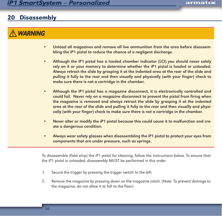 56iP1 SmartSystem &ndash; PersonalizediP1 SmartSystem20   Disassembly&bull;  Unload all magazines and remove all live ammunition from the area before disassem-bling the iP1 pistol to reduce the chance of a negligent discharge.&bull;  Although the iP1 pistol has a loaded chamber indicator (LCI) you should never solely rely on it or your memory to determine whether the iP1 pistol is loaded or unloaded.  Always retract the slide by grasping it at the indented area at the rear of the slide and pulling it fully to the rear and then visually and physically (with your finger) check to make sure there is not a cartridge in the chamber.&bull;  Although the iP1 pistol has a magazine disconnect, it is electronically controlled and could fail.  Never rely on a magazine disconnect to prevent the pistol from firing when the magazine is removed and always retract the slide by grasping it at the indented area at the rear of the slide and pulling it fully to the rear and then visually and physi-cally (with your finger) check to make sure there is not a cartridge in the chamber.&bull;  Never alter or modify the iP1 pistol because this could cause it to malfunction and cre-ate a dangerous condition.&bull;  Always wear safety glasses when disassembling the iP1 pistol to protect your eyes from components that are under pressure, such as springs.To disassemble (field strip) the iP1 pistol for cleaning, follow the instructions below. To ensure that the iP1 pistol is unloaded, disassembly MUST be performed in this order.1.  Secure the trigger by pressing the trigger switch to the left. 2.  Remove the magazine by pressing down on the magazine catch. (Note: To prevent damage to the magazine, do not allow it to fall to the floor).