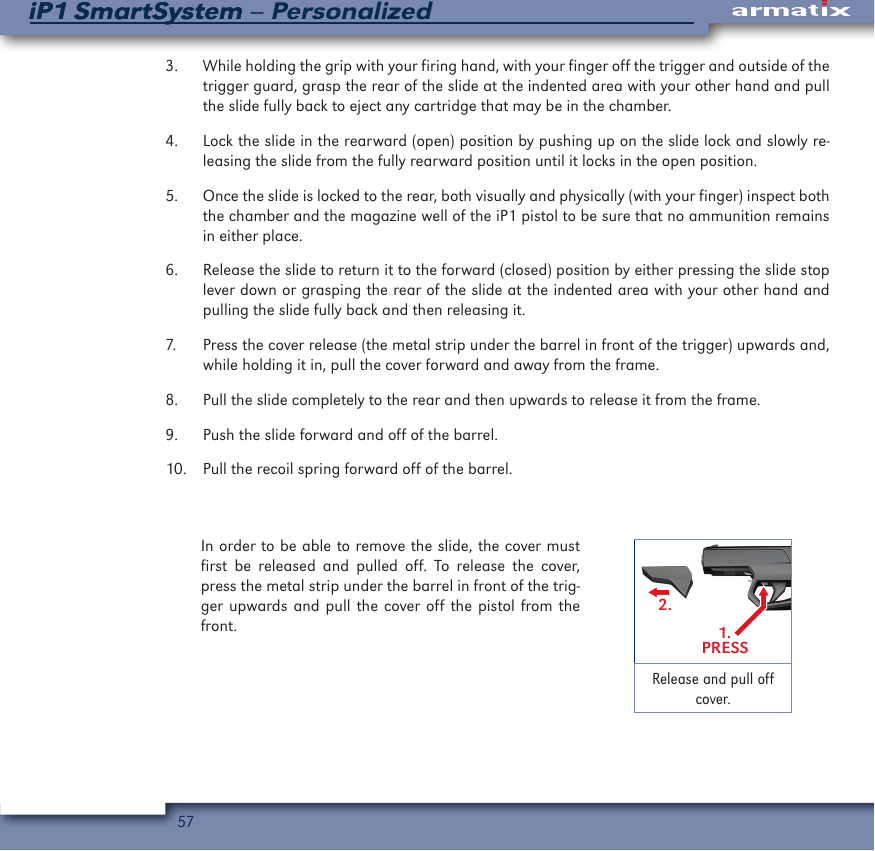 57iP1 SmartSystem &ndash; PersonalizediP1 SmartSystem3.  While holding the grip with your firing hand, with your finger off the trigger and outside of the trigger guard, grasp the rear of the slide at the indented area with your other hand and pull the slide fully back to eject any cartridge that may be in the chamber.4.  Lock the slide in the rearward (open) position by pushing up on the slide lock and slowly re-leasing the slide from the fully rearward position until it locks in the open position.5.  Once the slide is locked to the rear, both visually and physically (with your finger) inspect both the chamber and the magazine well of the iP1 pistol to be sure that no ammunition remains in either place.6.  Release the slide to return it to the forward (closed) position by either pressing the slide stop lever down or grasping the rear of the slide at the indented area with your other hand and pulling the slide fully back and then releasing it.7.  Press the cover release (the metal strip under the barrel in front of the trigger) upwards and, while holding it in, pull the cover forward and away from the frame.8.  Pull the slide completely to the rear and then upwards to release it from the frame.9.  Push the slide forward and off of the barrel.10.  Pull the recoil spring forward off of the barrel. In order to be able to remove the slide, the cover must first be released and pulled off. To release the cover, press the metal strip under the barrel in front of the trig-ger upwards and pull the cover off the pistol from the front. 1.PRESS2.Release and pull off cover.