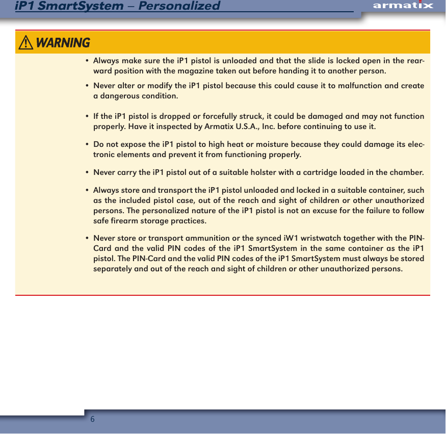 6iP1 SmartSystem &ndash; PersonalizediP1 SmartSystem&bull;  Always make sure the iP1 pistol is unloaded and that the slide is locked open in the rear-ward position with the magazine taken out before handing it to another person.&bull;  Never alter or modify the iP1 pistol because this could cause it to malfunction and create a dangerous condition.&bull;  If the iP1 pistol is dropped or forcefully struck, it could be damaged and may not function properly. Have it inspected by Armatix U.S.A., Inc. before continuing to use it.&bull;  Do not expose the iP1 pistol to high heat or moisture because they could damage its elec-tronic elements and prevent it from functioning properly.&bull;  Never carry the iP1 pistol out of a suitable holster with a cartridge loaded in the chamber.&bull;  Always store and transport the iP1 pistol unloaded and locked in a suitable container, such as the included pistol case, out of the reach and sight of children or other unauthorized persons. The personalized nature of the iP1 pistol is not an excuse for the failure to follow safe firearm storage practices.&bull;  Never store or transport ammunition or the synced iW1 wristwatch together with the PIN-Card and the valid PIN codes of the iP1 SmartSystem in the same container as the iP1 pistol. The PIN-Card and the valid PIN codes of the iP1 SmartSystem must always be stored separately and out of the reach and sight of children or other unauthorized persons.