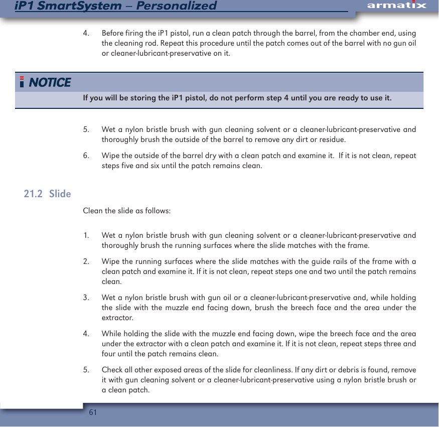 61iP1 SmartSystem &ndash; PersonalizediP1 SmartSystem4.  Before firing the iP1 pistol, run a clean patch through the barrel, from the chamber end, using the cleaning rod. Repeat this procedure until the patch comes out of the barrel with no gun oil or cleaner-lubricant-preservative on it.If you will be storing the iP1 pistol, do not perform step 4 until you are ready to use it.5.  Wet a nylon bristle brush with gun cleaning solvent or a cleaner-lubricant-preservative and thoroughly brush the outside of the barrel to remove any dirt or residue.6.  Wipe the outside of the barrel dry with a clean patch and examine it.  If it is not clean, repeat steps five and six until the patch remains clean.21.2   SlideClean the slide as follows: 1.  Wet a nylon bristle brush with gun cleaning solvent or a cleaner-lubricant-preservative and thoroughly brush the running surfaces where the slide matches with the frame.2.  Wipe the running surfaces where the slide matches with the guide rails of the frame with a clean patch and examine it. If it is not clean, repeat steps one and two until the patch remains clean.3.  Wet a nylon bristle brush with gun oil or a cleaner-lubricant-preservative and, while holding the slide with the muzzle end facing down, brush the breech face and the area under the extractor.4.  While holding the slide with the muzzle end facing down, wipe the breech face and the area under the extractor with a clean patch and examine it. If it is not clean, repeat steps three and four until the patch remains clean.5.  Check all other exposed areas of the slide for cleanliness. If any dirt or debris is found, remove it with gun cleaning solvent or a cleaner-lubricant-preservative using a nylon bristle brush or a clean patch.