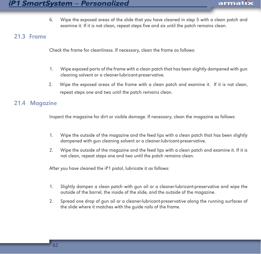 62iP1 SmartSystem &ndash; PersonalizediP1 SmartSystem6.  Wipe the exposed areas of the slide that you have cleaned in step 5 with a clean patch and examine it. If it is not clean, repeat steps five and six until the patch remains clean.21.3   FrameCheck the frame for cleanliness. If necessary, clean the frame as follows:1.  Wipe exposed parts of the frame with a clean patch that has been slightly dampened with gun cleaning solvent or a cleaner-lubricant-preservative.2.  Wipe the exposed areas of the frame with a clean patch and examine it.  If it is not clean, repeat steps one and two until the patch remains clean.21.4   MagazineInspect the magazine for dirt or visible damage. If necessary, clean the magazine as follows:1.  Wipe the outside of the magazine and the feed lips with a clean patch that has been slightly dampened with gun cleaning solvent or a cleaner-lubricant-preservative.2.  Wipe the outside of the magazine and the feed lips with a clean patch and examine it. If it is not clean, repeat steps one and two until the patch remains clean.After you have cleaned the iP1 pistol, lubricate it as follows:1.  Slightly dampen a clean patch with gun oil or a cleaner-lubricant-preservative and wipe the outside of the barrel, the inside of the slide, and the outside of the magazine.2.  Spread one drop of gun oil or a cleaner-lubricant-preservative along the running surfaces of the slide where it matches with the guide rails of the frame.