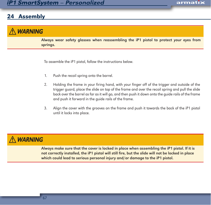 67iP1 SmartSystem &ndash; PersonalizediP1 SmartSystem24   AssemblyAlways wear safety glasses when reassembling the iP1 pistol to protect your eyes from springs. To assemble the iP1 pistol, follow the instructions below.1.  Push the recoil spring onto the barrel.2.  Holding the frame in your firing hand, with your finger off of the trigger and outside of the trigger guard, place the slide on top of the frame and over the recoil spring and pull the slide back over the barrel as far as it will go, and then push it down onto the guide rails of the frame and push it forward in the guide rails of the frame.3.  Align the cover with the grooves on the frame and push it towards the back of the iP1 pistol until it locks into place.Always make sure that the cover is locked in place when assembling the iP1 pistol. If it is not correctly installed, the iP1 pistol will still fire, but the slide will not be locked in place which could lead to serious personal injury and/or damage to the iP1 pistol.   