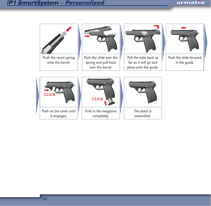 68iP1 SmartSystem &ndash; PersonalizediP1 SmartSystemPush the recoil spring onto the barrel.Push the slide over the spring and pull back over the barrel.Pull the slide back as far as it will go and place onto the guide.Push the slide forward in the guide.CLICKCLICKPush on the cover until it engages.Push in the magazine completely.The pistol is assembled.