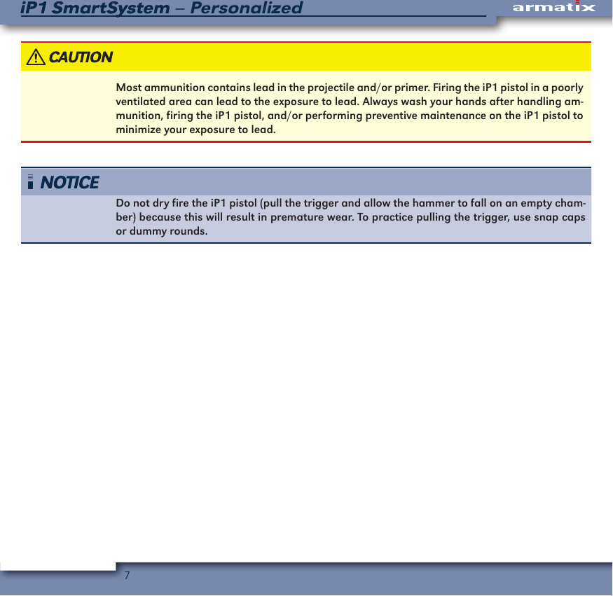7iP1 SmartSystem &ndash; PersonalizediP1 SmartSystemMost ammunition contains lead in the projectile and/or primer. Firing the iP1 pistol in a poorly ventilated area can lead to the exposure to lead. Always wash your hands after handling am-munition, firing the iP1 pistol, and/or performing preventive maintenance on the iP1 pistol to minimize your exposure to lead.Do not dry fire the iP1 pistol (pull the trigger and allow the hammer to fall on an empty cham-ber) because this will result in premature wear. To practice pulling the trigger, use snap caps or dummy rounds.