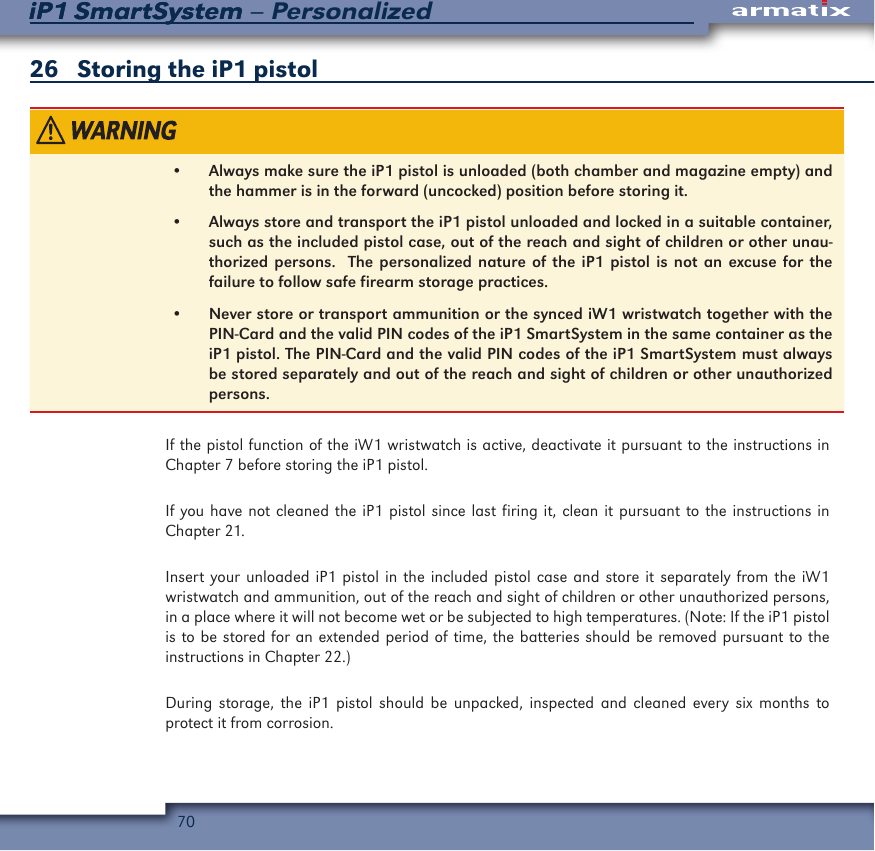70iP1 SmartSystem &ndash; PersonalizediP1 SmartSystem26   Storing the iP1 pistol&bull;  Always make sure the iP1 pistol is unloaded (both chamber and magazine empty) and the hammer is in the forward (uncocked) position before storing it.&bull;  Always store and transport the iP1 pistol unloaded and locked in a suitable container, such as the included pistol case, out of the reach and sight of children or other unau-thorized persons.  The personalized nature of the iP1 pistol is not an excuse for the failure to follow safe firearm storage practices.&bull;  Never store or transport ammunition or the synced iW1 wristwatch together with the PIN-Card and the valid PIN codes of the iP1 SmartSystem in the same container as the iP1 pistol. The PIN-Card and the valid PIN codes of the iP1 SmartSystem must always be stored separately and out of the reach and sight of children or other unauthorized persons.If the pistol function of the iW1 wristwatch is active, deactivate it pursuant to the instructions in Chapter 7 before storing the iP1 pistol.If you have not cleaned the iP1 pistol since last firing it, clean it pursuant to the instructions in Chapter 21.Insert your unloaded iP1 pistol in the included pistol case and store it separately from the iW1 wristwatch and ammunition, out of the reach and sight of children or other unauthorized persons, in a place where it will not become wet or be subjected to high temperatures. (Note: If the iP1 pistol is to be stored for an extended period of time, the batteries should be removed pursuant to the instructions in Chapter 22.)During storage, the iP1 pistol should be unpacked, inspected and cleaned every six months to protect it from corrosion.