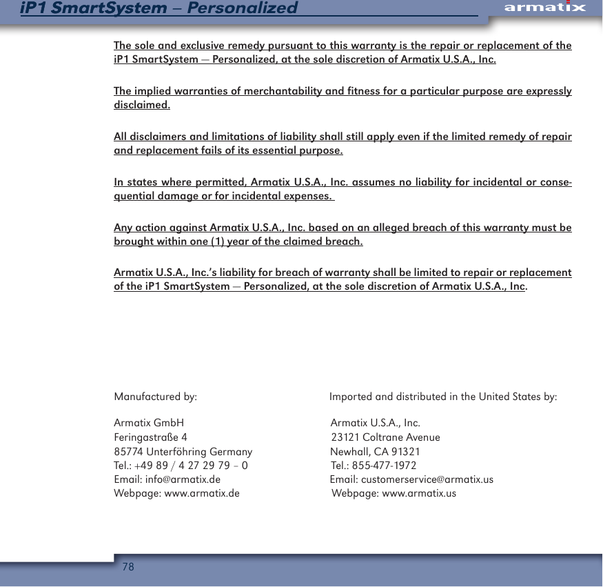 78iP1 SmartSystem &ndash; PersonalizediP1 SmartSystemThe sole and exclusive remedy pursuant to this warranty is the repair or replacement of the iP1 SmartSystem &mdash; Personalized, at the sole discretion of Armatix U.S.A., Inc.The implied warranties of merchantability and fitness for a particular purpose are expressly disclaimed.All disclaimers and limitations of liability shall still apply even if the limited remedy of repair and replacement fails of its essential purpose.In states where permitted, Armatix U.S.A., Inc. assumes no liability for incidental or conse-quential damage or for incidental expenses. Any action against Armatix U.S.A., Inc. based on an alleged breach of this warranty must be brought within one (1) year of the claimed breach.Armatix U.S.A., Inc.&rsquo;s liability for breach of warranty shall be limited to repair or replacement of the iP1 SmartSystem &mdash; Personalized, at the sole discretion of Armatix U.S.A., Inc.Manufactured by:                                              Imported and distributed in the United States by:Armatix GmbH                                                   Armatix U.S.A., Inc.Feringastra&szlig;e 4                                                  23121 Coltrane Avenue85774 Unterf&ouml;hring Germany                           Newhall, CA 91321Tel.: +49 89 / 4 27 29 79 &ndash; 0                             Tel.: 855-477-1972Email: info@armatix.de                                      Email: customerservice@armatix.usWebpage: www.armatix.de                                Webpage: www.armatix.us