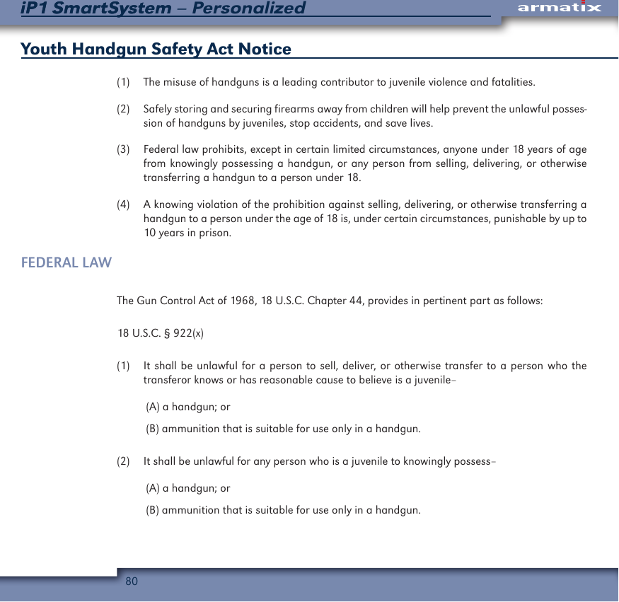 80iP1 SmartSystem &ndash; PersonalizediP1 SmartSystemYouth Handgun Safety Act Notice(1)  The misuse of handguns is a leading contributor to juvenile violence and fatalities.(2)  Safely storing and securing firearms away from children will help prevent the unlawful posses-sion of handguns by juveniles, stop accidents, and save lives.(3)  Federal law prohibits, except in certain limited circumstances, anyone under 18 years of age from knowingly possessing a handgun, or any person from selling, delivering, or otherwise transferring a handgun to a person under 18.(4)  A knowing violation of the prohibition against selling, delivering, or otherwise transferring a handgun to a person under the age of 18 is, under certain circumstances, punishable by up to 10 years in prison.FEDERAL LAWThe Gun Control Act of 1968, 18 U.S.C. Chapter 44, provides in pertinent part as follows:18 U.S.C. &sect; 922(x)(1)  It shall be unlawful for a person to sell, deliver, or otherwise transfer to a person who the transferor knows or has reasonable cause to believe is a juvenile&ndash;(A) a handgun; or (B) ammunition that is suitable for use only in a handgun. (2)  It shall be unlawful for any person who is a juvenile to knowingly possess&ndash;(A) a handgun; or (B) ammunition that is suitable for use only in a handgun.  