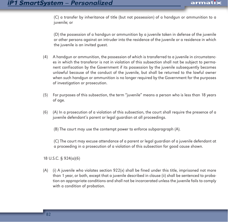 82iP1 SmartSystem &ndash; PersonalizediP1 SmartSystem(C) a transfer by inheritance of title (but not possession) of a handgun or ammunition to a juvenile; or (D) the possession of a handgun or ammunition by a juvenile taken in defense of the juvenile or other persons against an intruder into the residence of the juvenile or a residence in which the juvenile is an invited guest. (4)  A handgun or ammunition, the possession of which is transferred to a juvenile in circumstanc-es in which the transferor is not in violation of this subsection shall not be subject to perma-nent confiscation by the Government if its possession by the juvenile subsequently becomes unlawful because of the conduct of the juvenile, but shall be returned to the lawful owner when such handgun or ammunition is no longer required by the Government for the purposes of investigation or prosecution.(5)  For purposes of this subsection, the term &ldquo;juvenile&rdquo; means a person who is less than 18 years of age.(6)  (A) In a prosecution of a violation of this subsection, the court shall require the presence of a juvenile defendant&rsquo;s parent or legal guardian at all proceedings.(B) The court may use the contempt power to enforce subparagraph (A).(C) The court may excuse attendance of a parent or legal guardian of a juvenile defendant at a proceeding in a prosecution of a violation of this subsection for good cause shown.18 U.S.C. &sect; 924(a)(6)(A)  (i) A juvenile who violates section 922(x) shall be fined under this title, imprisoned not more than 1 year, or both, except that a juvenile described in clause (ii) shall be sentenced to proba-tion on appropriate conditions and shall not be incarcerated unless the juvenile fails to comply with a condition of probation.