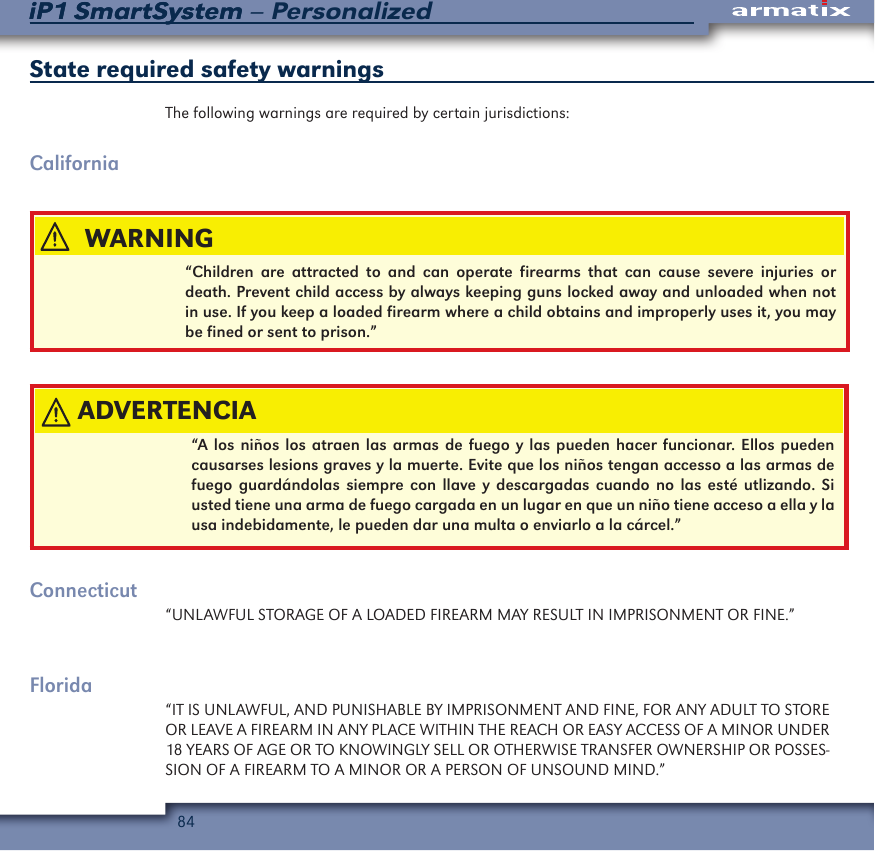 84iP1 SmartSystem &ndash; PersonalizediP1 SmartSystemState required safety warningsThe following warnings are required by certain jurisdictions:California&ldquo;Children are attracted to and can operate firearms that can cause severe injuries or death. Prevent child access by always keeping guns locked away and unloaded when not in use. If you keep a loaded firearm where a child obtains and improperly uses it, you may be fined or sent to prison.&rdquo;&ldquo;A los ni&ntilde;os los atraen las armas de fuego y las pueden hacer funcionar. Ellos pueden causarses lesions graves y la muerte. Evite que los ni&ntilde;os tengan accesso a las armas de fuego guard&aacute;ndolas siempre con llave y descargadas cuando no las est&eacute; utlizando. Si usted tiene una arma de fuego cargada en un lugar en que un ni&ntilde;o tiene acceso a ella y la usa indebidamente, le pueden dar una multa o enviarlo a la c&aacute;rcel.&rdquo;Connecticut&ldquo;UNLAWFUL STORAGE OF A LOADED FIREARM MAY RESULT IN IMPRISONMENT OR FINE.&rdquo;Florida&ldquo;IT IS UNLAWFUL, AND PUNISHABLE BY IMPRISONMENT AND FINE, FOR ANY ADULT TO STORE OR LEAVE A FIREARM IN ANY PLACE WITHIN THE REACH OR EASY ACCESS OF A MINOR UNDER 18 YEARS OF AGE OR TO KNOWINGLY SELL OR OTHERWISE TRANSFER OWNERSHIP OR POSSES-SION OF A FIREARM TO A MINOR OR A PERSON OF UNSOUND MIND.&rdquo;ADVERTENCIAWARNING