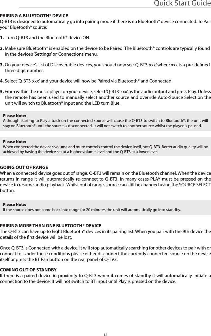 PAIRING A BLUETOOTH® DEVICEQ-BT3 is designed to automatically go into pairing mode if there is no Bluetooth® device connected. To Pair your Bluetooth® source:1.  Turn Q-BT3 and the Bluetooth® device ON.2. Make sure Bluetooth® is enabled on the device to be Paired. The Bluetooth® controls are typically found in the device’s ‘Settings’ or ‘Connections’ menu.3. On your device’s list of Discoverable devices, you should now see ‘Q-BT3-xxx’ where xxx is a pre-dened three digit number.4. Select ‘Q-BT3-xxx’ and your device will now be Paired via Bluetooth® and Connected5. From within the music player on your device, select ‘Q-BT3-xxx’ as the audio output and press Play. Unless the remote has been used to manually select another source and override Auto-Source Selection the unit will switch to Bluetooth® input and the LED turn Blue.GOING OUT OF RANGEWhen a connected device goes out of range, Q-BT3 will remain on the Bluetooth channel. When the device returns in range it will automatically re-connect to Q-BT3. In many cases PLAY must be pressed on the device to resume audio playback. Whilst out of range, source can still be changed using the SOURCE SELECT button.PAIRING MORE THAN ONE BLUETOOTH® DEVICEThe Q-BT3 can have up to Eight Bluetooth® devices in its pairing list. When you pair with the 9th device the details of the rst device will be lost.Once Q-BT3 is Connected with a device, it will stop automatically searching for other devices to pair with or connect to. Under these conditions please either disconnect the currently connected source on the device itself or press the BT Pair button on the rear panel of Q-TV3.COMING OUT OF STANDBYIf there is a paired device in proximity to Q-BT3 when it comes of standby it will automatically initiate a connection to the device. It will not switch to BT input until Play is pressed on the device.Please Note:Although starting to Play a track on the connected source will cause the Q-BT3 to switch to Bluetooth®, the unit will stay on Bluetooth® until the source is disconnected. It will not switch to another source whilst the player is paused.Please Note:If the source does not come back into range for 20 minutes the unit will automatically go into standby.Please Note:When connected the device’s volume and mute controls control the device itself, not Q-BT3. Better audio quality will be achieved by having the device set at a higher volume level and the Q-BT3 at a lower level.Quick Start Guide14
