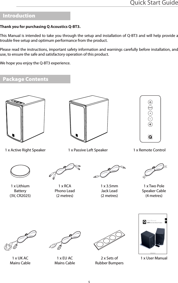 5Quick Start GuideThank you for purchasing Q Acoustics Q-BT3. This Manual is intended to take you through the setup and installation of Q-BT3 and will help provide a trouble free setup and optimum performance from the product.Please read the instructions, important safety information and warnings carefully before installation, and use, to ensure the safe and satisfactory operation of this product.We hope you enjoy the Q-BT3 experience.1 x Active Right Speaker1 x LithiumBattery(3V, CR2025)1 x UK ACMains Cable1 x RCA Phono Lead(2 metres)1 x EU ACMains Cable1 x 3.5mm Jack Lead(2 metres)2 x Sets ofRubber Bumpers1 x Two PoleSpeaker Cable(4 metres)1 x User Manual1 x Passive Left Speaker 1 x Remote ControlIntroductionPackage ContentsENFR