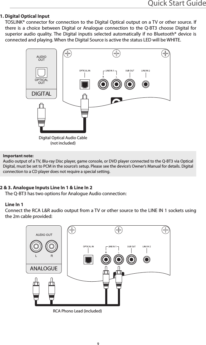 Quick Start Guide9DIGITAL1. Digital Optical InputTOSLINK® connector for connection to the Digital Optical output on a TV or other source. If there is a choice between Digital or Analogue connection to the Q-BT3 choose Digital for superior audio quality. The Digital inputis selected automatically if no Bluetooth® device is connected and playing. When the Digital Source is active the status LED will be WHITE.2 &amp; 3. Analogue Inputs Line In 1 &amp; Line In 2The Q-BT3 has two options for Analogue Audio connection:Line In 1Connect the RCA L&amp;R audio output from a TV or other source to the LINE IN 1 sockets using the 2m cable provided:Important note:Audio output of a TV, Blu-ray Disc player, game console, or DVD player connected to the Q-BT3 via Optical Digital, must be set to PCM in the source’s setup. Please see the device’s Owner’s Manual for details. Digital connection to a CD player does not require a special setting.Digital Optical Audio Cable(not included)ANALOGUERCA Phono Lead (included)